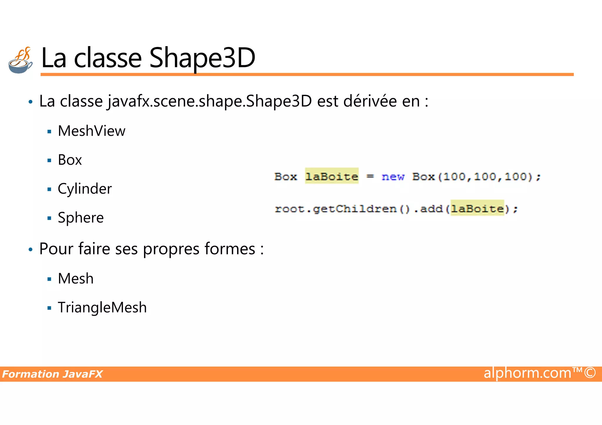 • La classe javafx.scene.shape.Shape3D est dérivée en : MeshView Box Cylinder Sphere La classe Shape3D Formation JavaFX alphorm.com™© Sphere • Pour faire ses propres formes : Mesh TriangleMesh 