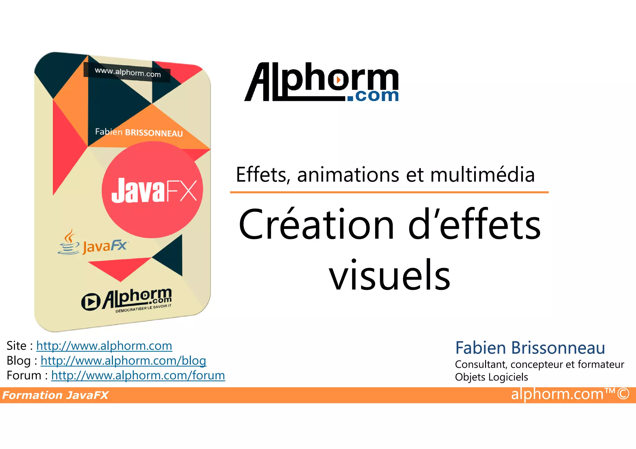 Création d’effets Effets, animations et multimédia Formation JavaFX alphorm.com™© Site : http://www.alphorm.com Blog : http://www.alphorm.com/blog Forum : http://www.alphorm.com/forum Fabien Brissonneau Consultant, concepteur et formateur Objets Logiciels Création d’effets visuels 