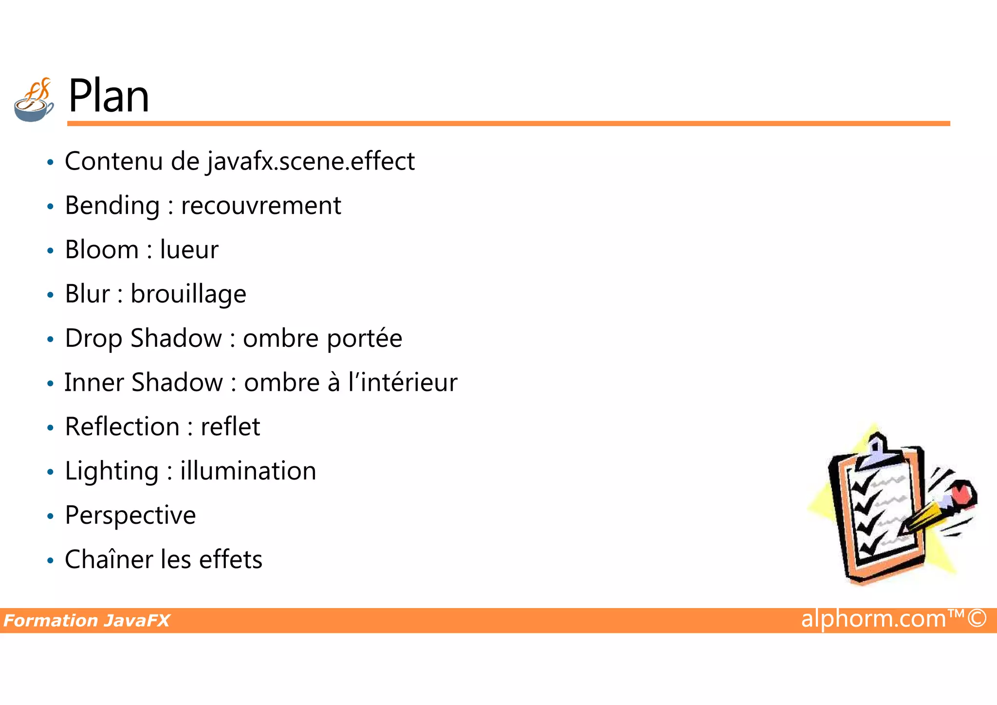 Plan • Contenu de javafx.scene.effect • Bending : recouvrement • Bloom : lueur • Blur : brouillage • Drop Shadow : ombre portée Formation JavaFX alphorm.com™© • Drop Shadow : ombre portée • Inner Shadow : ombre à l’intérieur • Reflection : reflet • Lighting : illumination • Perspective • Chaîner les effets 
