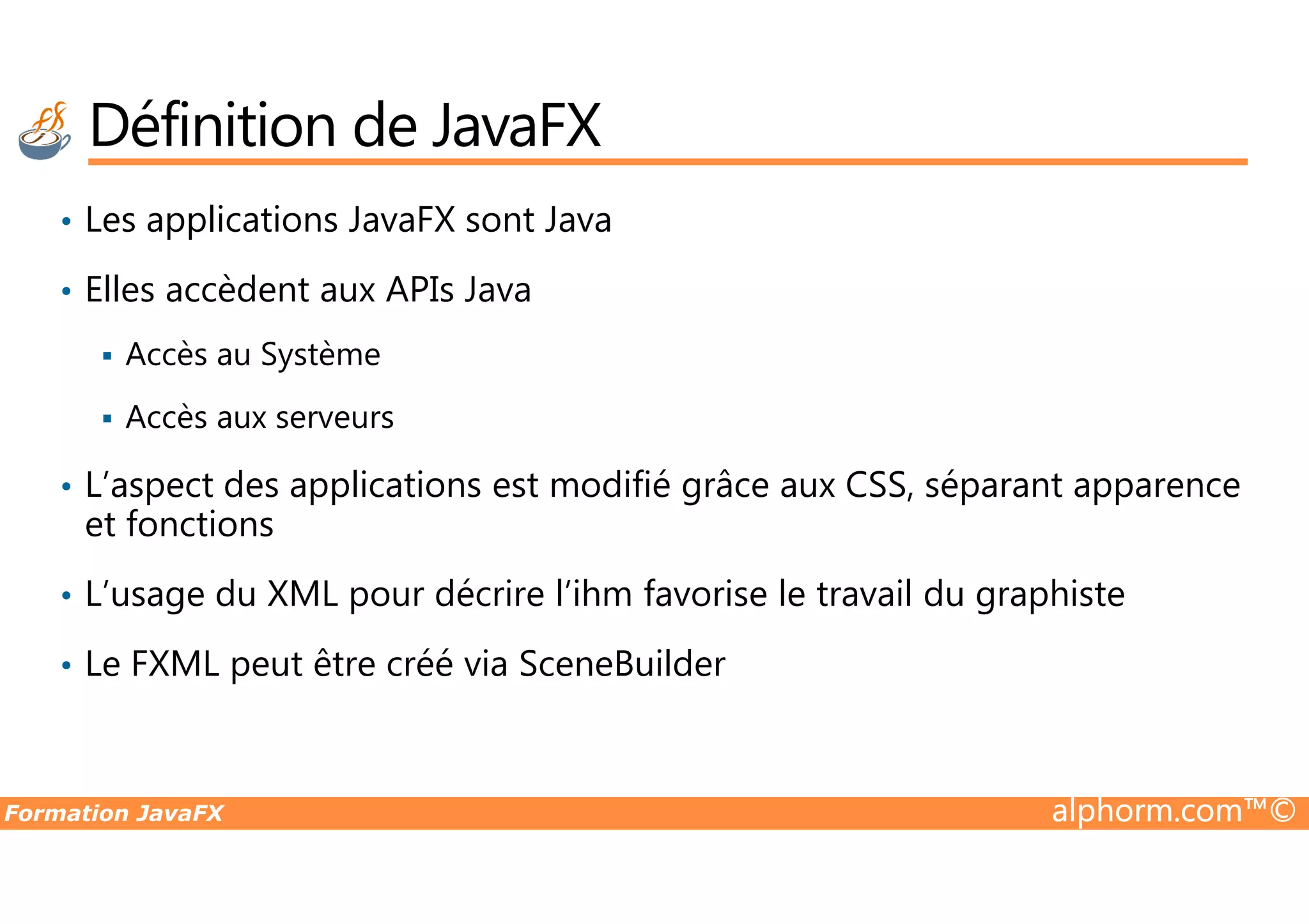 • Les applications JavaFX sont Java • Elles accèdent aux APIs Java Accès au Système Accès aux serveurs L’aspect des applications est modifié grâce aux CSS, séparant apparence Définition de JavaFX Formation JavaFX alphorm.com™© • L’aspect des applications est modifié grâce aux CSS, séparant apparence et fonctions • L’usage du XML pour décrire l’ihm favorise le travail du graphiste • Le FXML peut être créé via SceneBuilder 