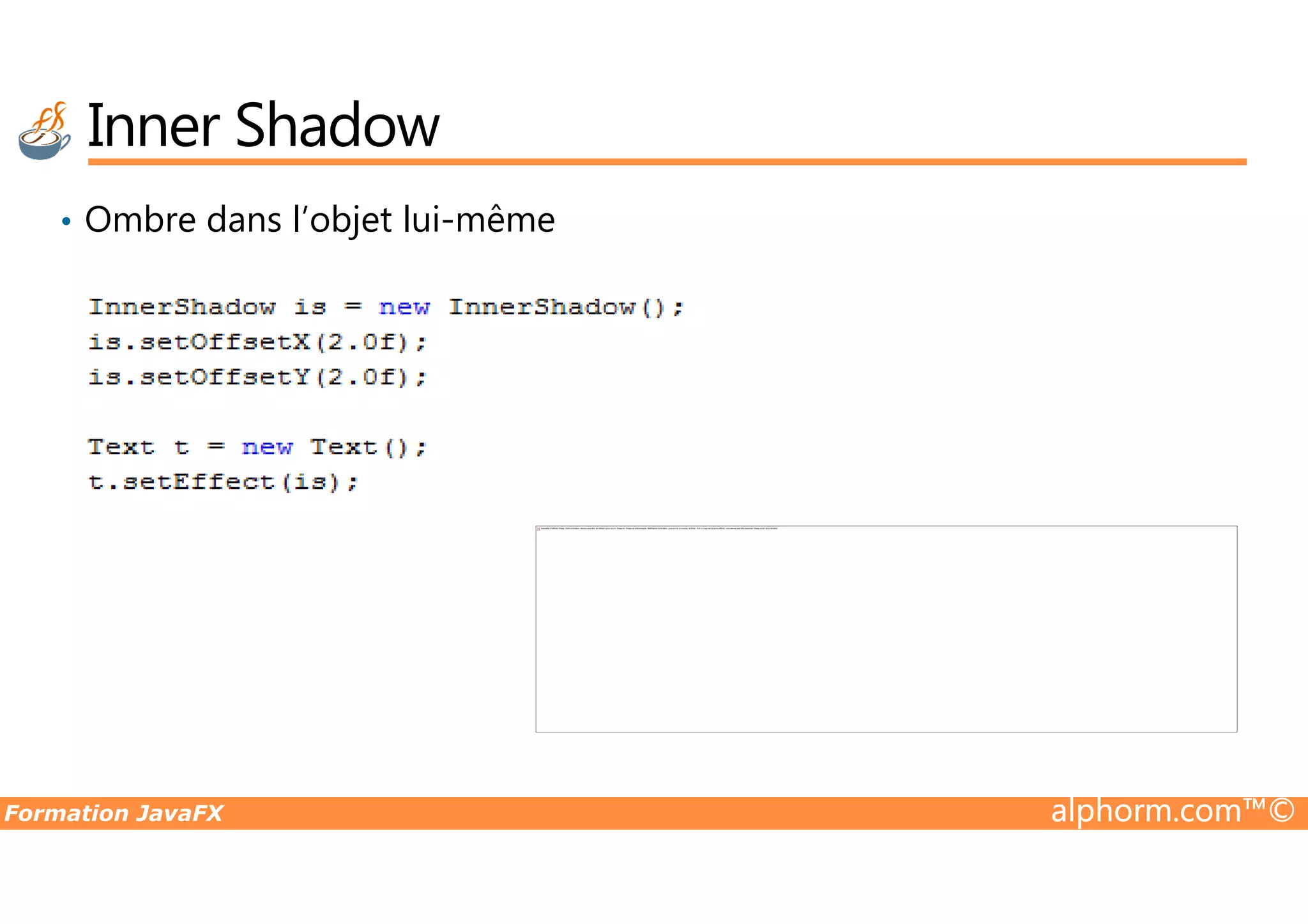 • Ombre dans l’objet lui-même Inner Shadow Formation JavaFX alphorm.com™© Impossible d'afficher l'image. Votre ordinateur manque peut-être de mémoire pour ouvrir l'image ou l'image est endommagée. Redémarrez l'ordinateur, puis ouvrez à nouveau le fichier. Si le x rouge est toujours affiché, vous devrez peut-être supprimer l'image avant de la réinsérer. 