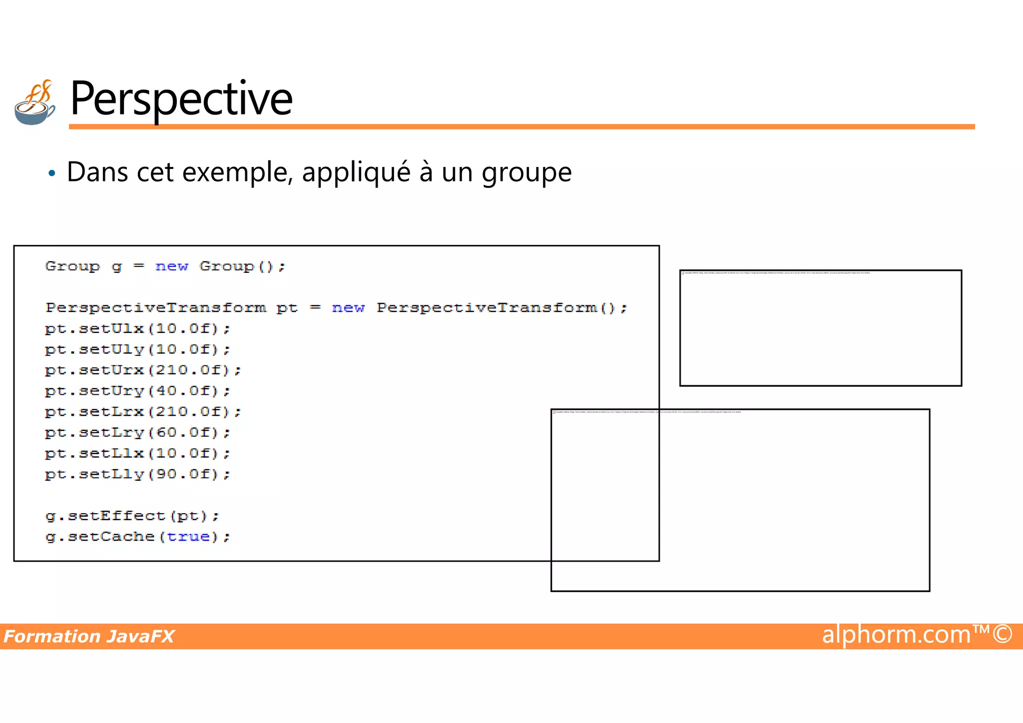 • Dans cet exemple, appliqué à un groupe Perspective Impossible d'afficher l'image. Votre ordinateur manque peut-être de mémoire pour ouvrir l'image ou l'image est endommagée. Redémarrez l'ordinateur, puis ouvrez à nouveau le fichier. Si le x rouge est toujours affiché, vous devrez peut-être supprimer l'image avant de la réinsérer. Formation JavaFX alphorm.com™© Impossible d'afficher l'image. Votre ordinateur manque peut-être de mémoire pour ouvrir l'image ou l'image est endommagée. Redémarrez l'ordinateur, puis ouvrez à nouveau le fichier. Si le x rouge est toujours affiché, vous devrez peut-être supprimer l'image avant de la réinsérer. 