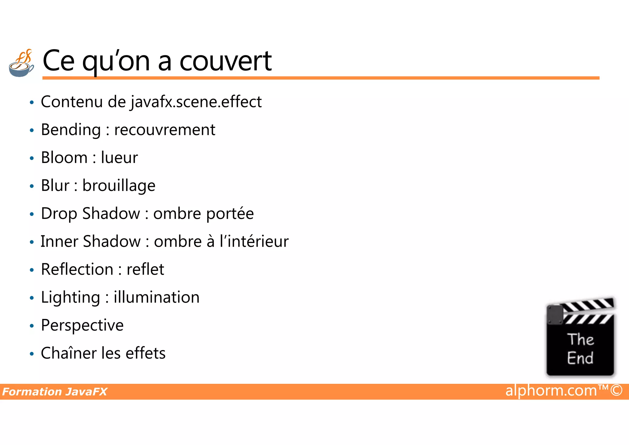 Ce qu’on a couvert • Contenu de javafx.scene.effect • Bending : recouvrement • Bloom : lueur • Blur : brouillage • Drop Shadow : ombre portée Formation JavaFX alphorm.com™© • Drop Shadow : ombre portée • Inner Shadow : ombre à l’intérieur • Reflection : reflet • Lighting : illumination • Perspective • Chaîner les effets 