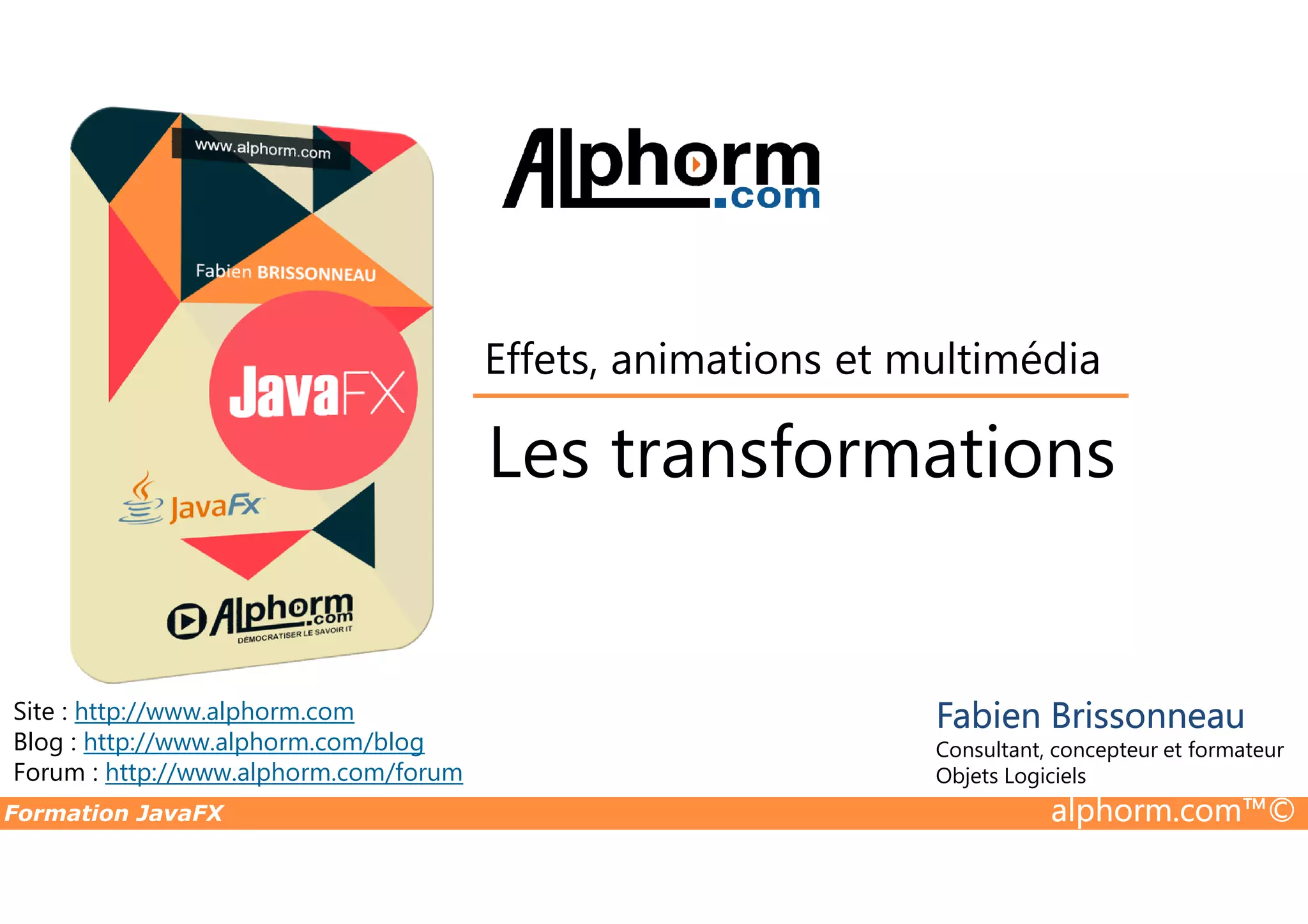 Les transformations Effets, animations et multimédia Formation JavaFX alphorm.com™© Site : http://www.alphorm.com Blog : http://www.alphorm.com/blog Forum : http://www.alphorm.com/forum Fabien Brissonneau Consultant, concepteur et formateur Objets Logiciels Les transformations 
