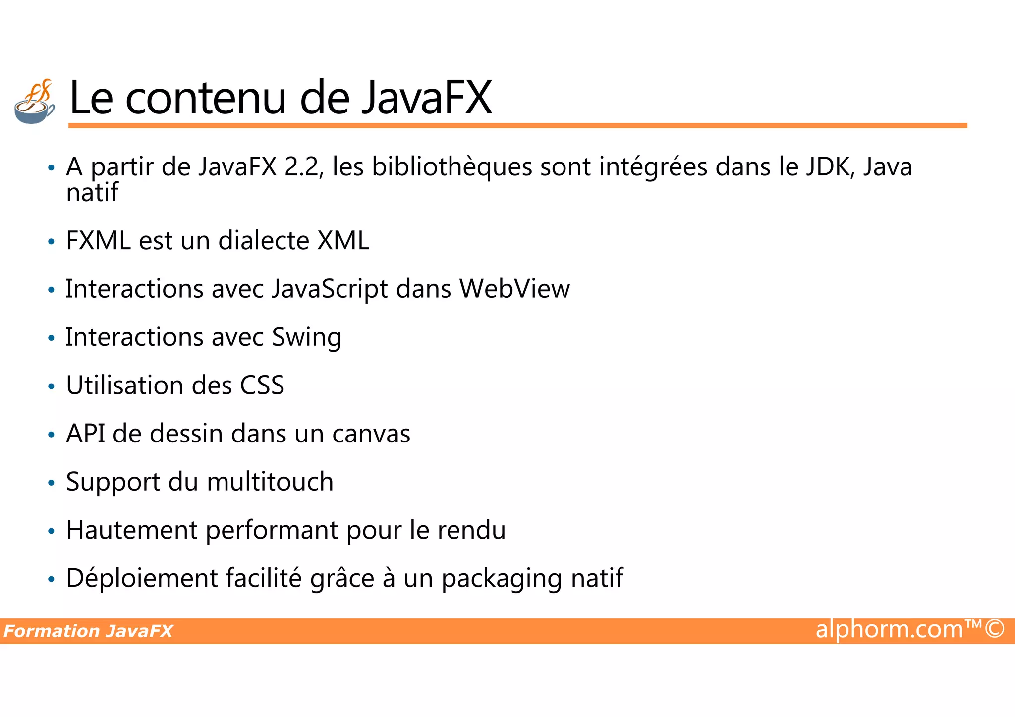 • A partir de JavaFX 2.2, les bibliothèques sont intégrées dans le JDK, Java natif • FXML est un dialecte XML • Interactions avec JavaScript dans WebView • Interactions avec Swing Le contenu de JavaFX Formation JavaFX alphorm.com™© • Utilisation des CSS • API de dessin dans un canvas • Support du multitouch • Hautement performant pour le rendu • Déploiement facilité grâce à un packaging natif 