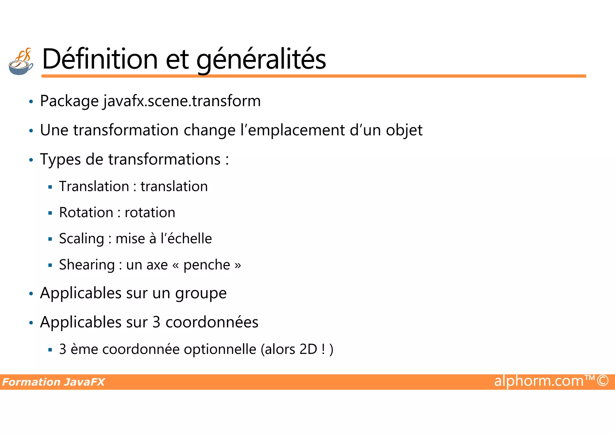 • Package javafx.scene.transform • Une transformation change l’emplacement d’un objet • Types de transformations : Translation : translation Rotation : rotation Définition et généralités Formation JavaFX alphorm.com™© Rotation : rotation Scaling : mise à l’échelle Shearing : un axe « penche » • Applicables sur un groupe • Applicables sur 3 coordonnées 3 ème coordonnée optionnelle (alors 2D ! ) 