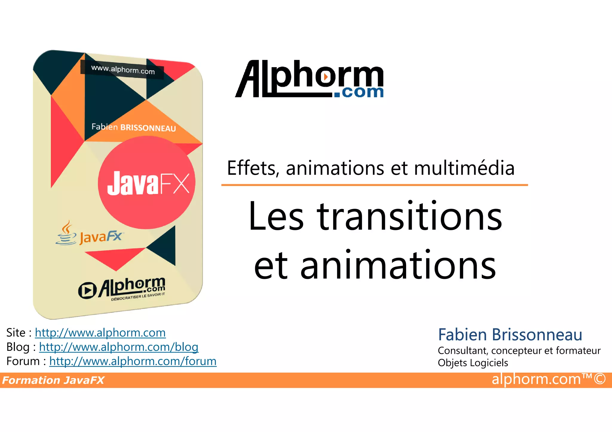 Les transitions Effets, animations et multimédia Formation JavaFX alphorm.com™© Site : http://www.alphorm.com Blog : http://www.alphorm.com/blog Forum : http://www.alphorm.com/forum Fabien Brissonneau Consultant, concepteur et formateur Objets Logiciels Les transitions et animations 