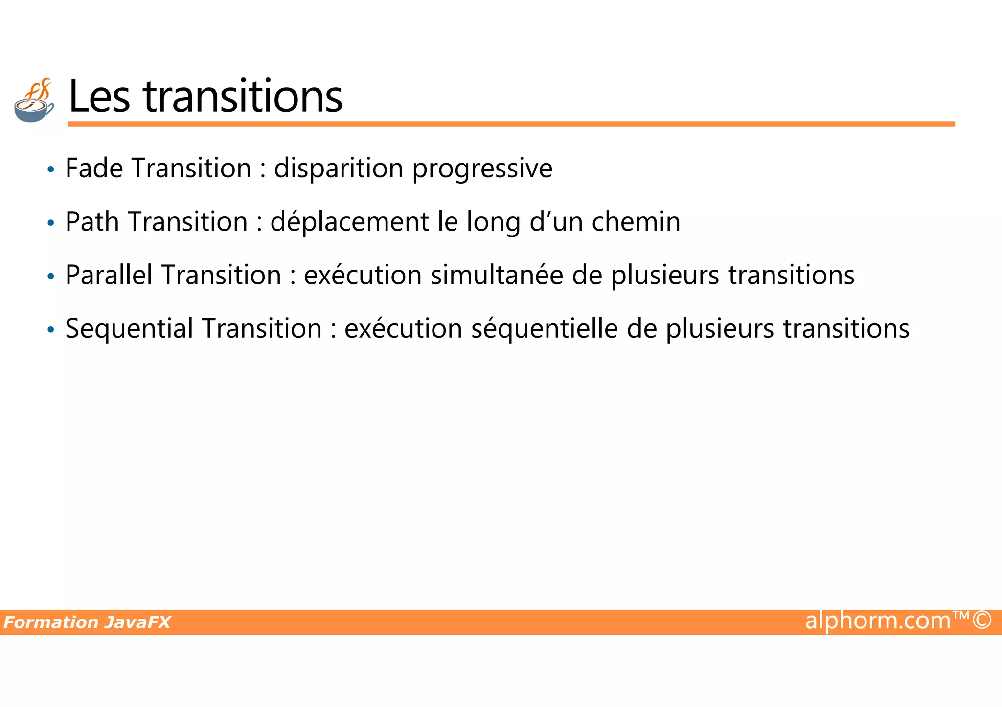 • Fade Transition : disparition progressive • Path Transition : déplacement le long d’un chemin • Parallel Transition : exécution simultanée de plusieurs transitions • Sequential Transition : exécution séquentielle de plusieurs transitions Les transitions Formation JavaFX alphorm.com™© 