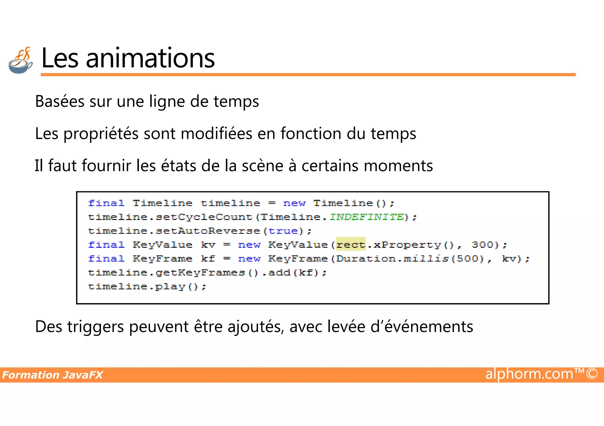 Basées sur une ligne de temps Les propriétés sont modifiées en fonction du temps Il faut fournir les états de la scène à certains moments Les animations Formation JavaFX alphorm.com™© Des triggers peuvent être ajoutés, avec levée d’événements 