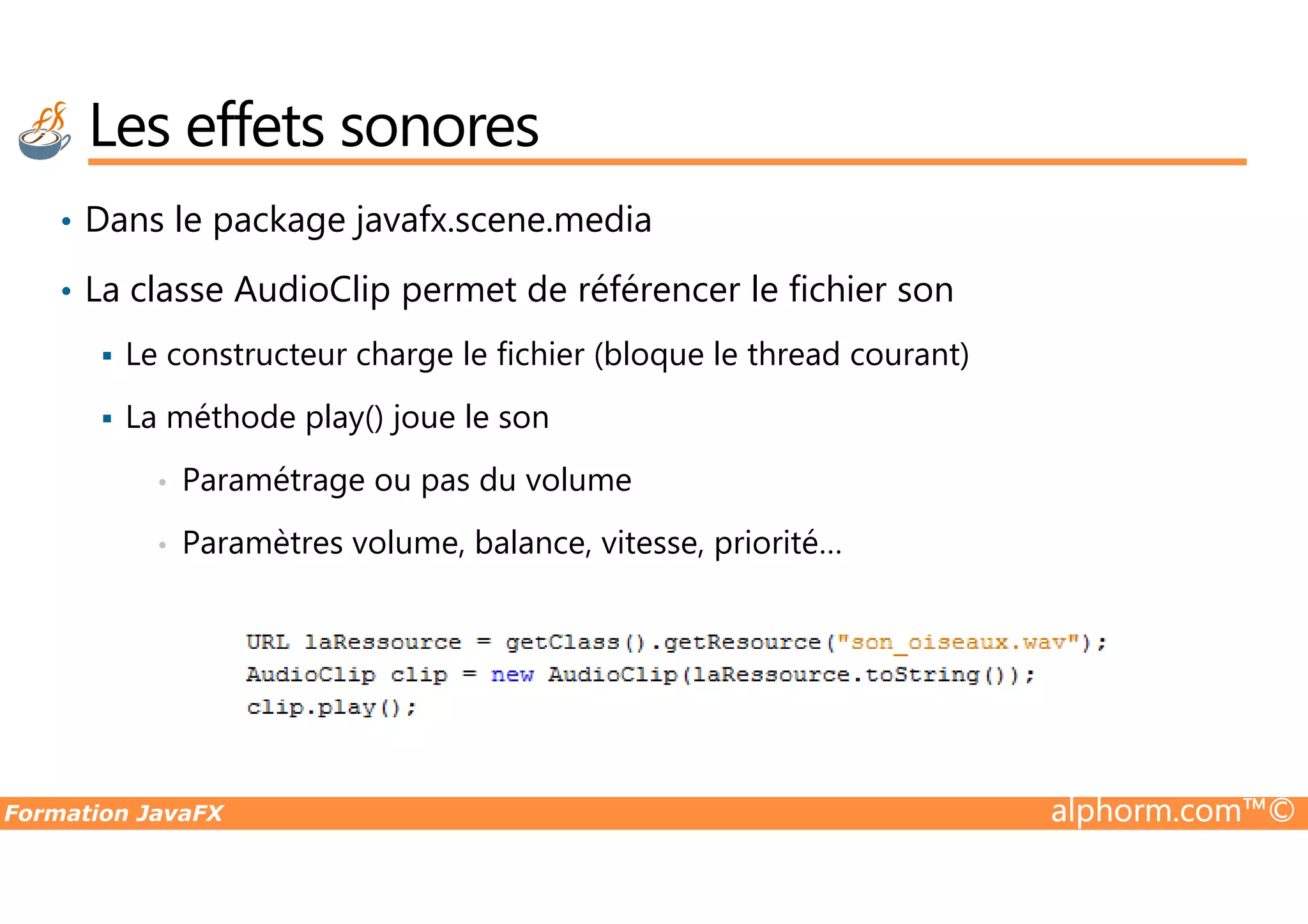 Les effets sonores • Dans le package javafx.scene.media • La classe AudioClip permet de référencer le fichier son Le constructeur charge le fichier (bloque le thread courant) La méthode play() joue le son Paramétrage ou pas du volume Formation JavaFX alphorm.com™© • Paramétrage ou pas du volume • Paramètres volume, balance, vitesse, priorité… 