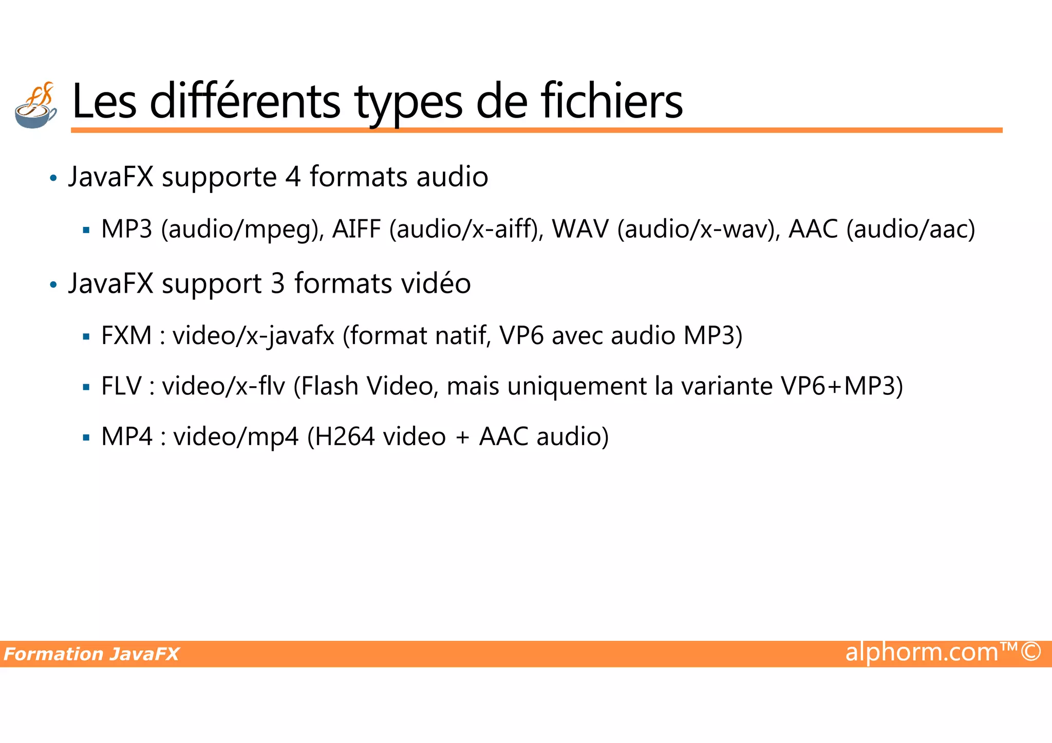Les différents types de fichiers • JavaFX supporte 4 formats audio MP3 (audio/mpeg), AIFF (audio/x-aiff), WAV (audio/x-wav), AAC (audio/aac) • JavaFX support 3 formats vidéo FXM : video/x-javafx (format natif, VP6 avec audio MP3) FLV : video/x-flv (Flash Video, mais uniquement la variante VP6+MP3) Formation JavaFX alphorm.com™© FLV : video/x-flv (Flash Video, mais uniquement la variante VP6+MP3) MP4 : video/mp4 (H264 video + AAC audio) 