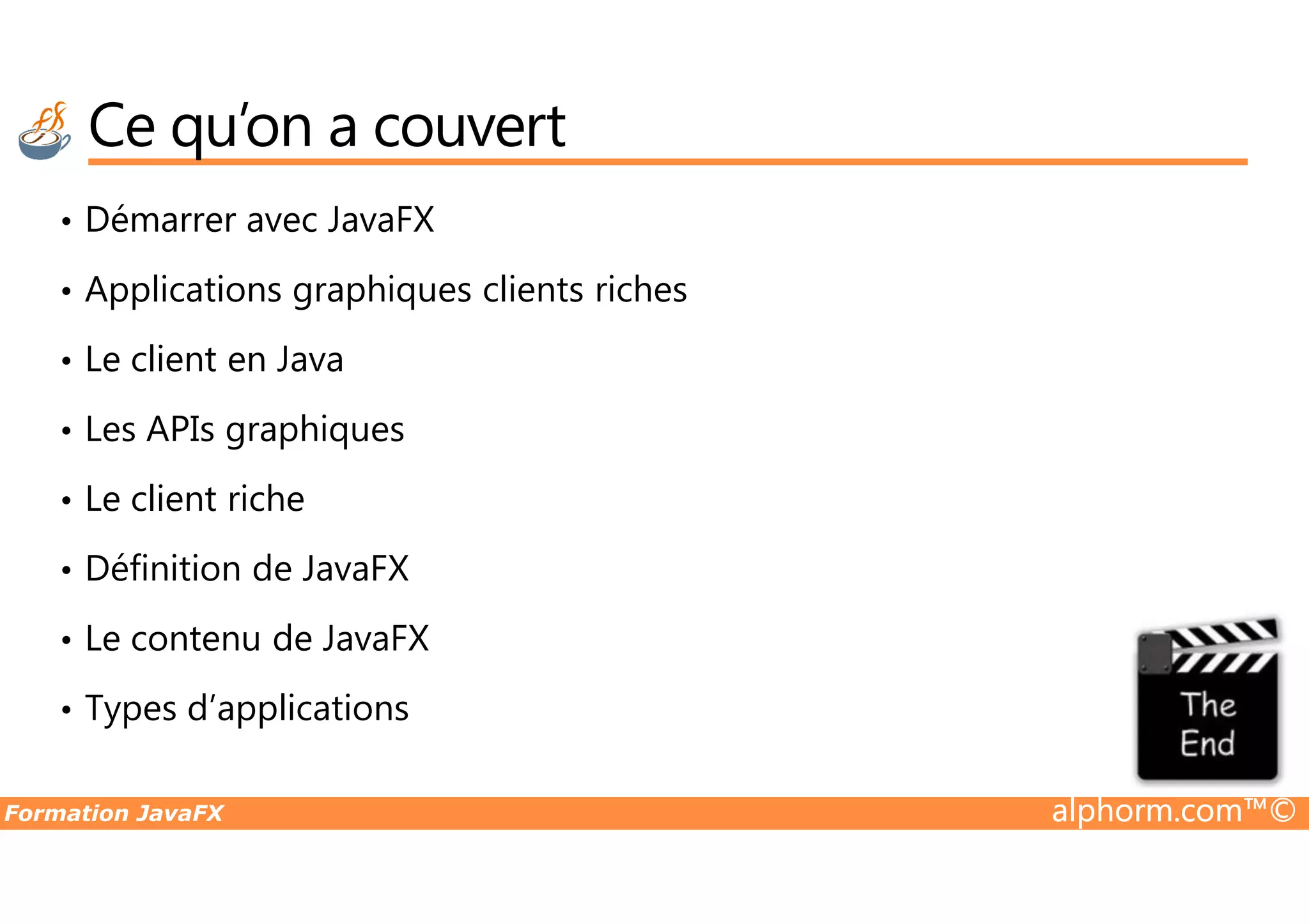 Ce qu’on a couvert • Démarrer avec JavaFX • Applications graphiques clients riches • Le client en Java • Les APIs graphiques Formation JavaFX alphorm.com™© • Le client riche • Définition de JavaFX • Le contenu de JavaFX • Types d’applications 
