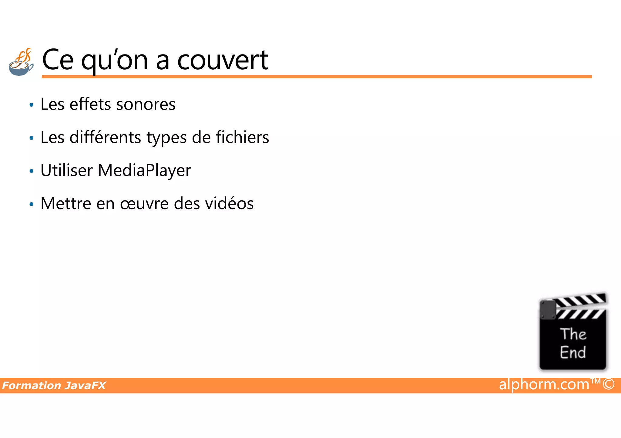 Ce qu’on a couvert • Les effets sonores • Les différents types de fichiers • Utiliser MediaPlayer • Mettre en œuvre des vidéos Formation JavaFX alphorm.com™© 