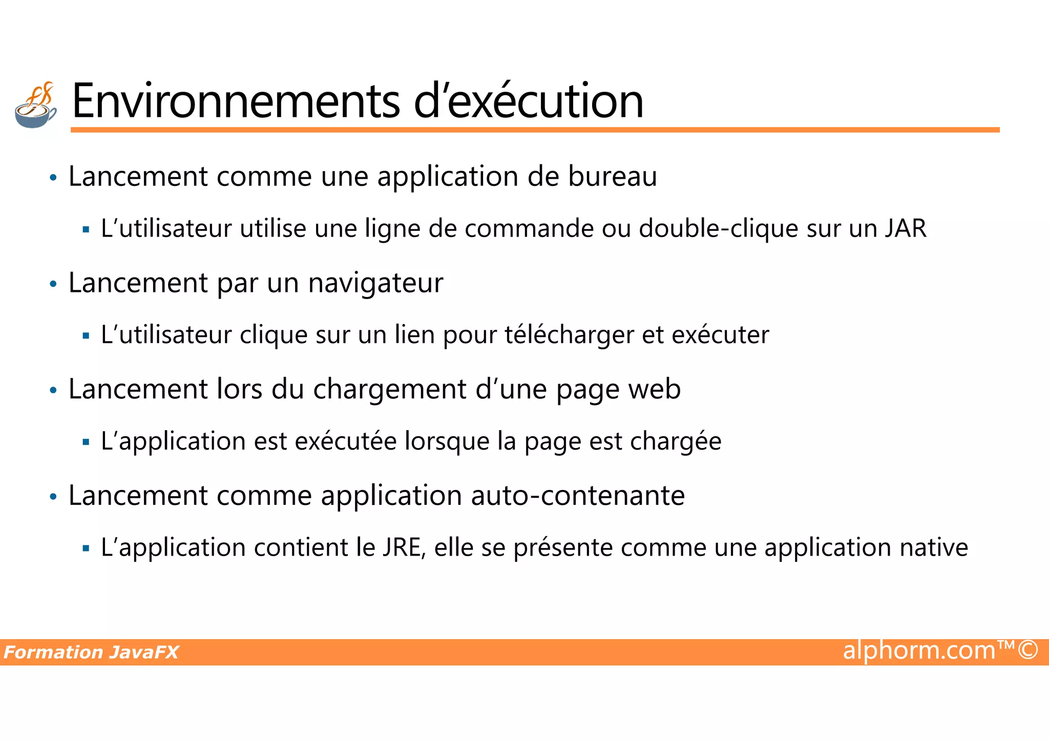 Environnements d’exécution • Lancement comme une application de bureau L’utilisateur utilise une ligne de commande ou double-clique sur un JAR • Lancement par un navigateur L’utilisateur clique sur un lien pour télécharger et exécuter Lancement lors du chargement d’une page web Formation JavaFX alphorm.com™© • Lancement lors du chargement d’une page web L’application est exécutée lorsque la page est chargée • Lancement comme application auto-contenante L’application contient le JRE, elle se présente comme une application native 