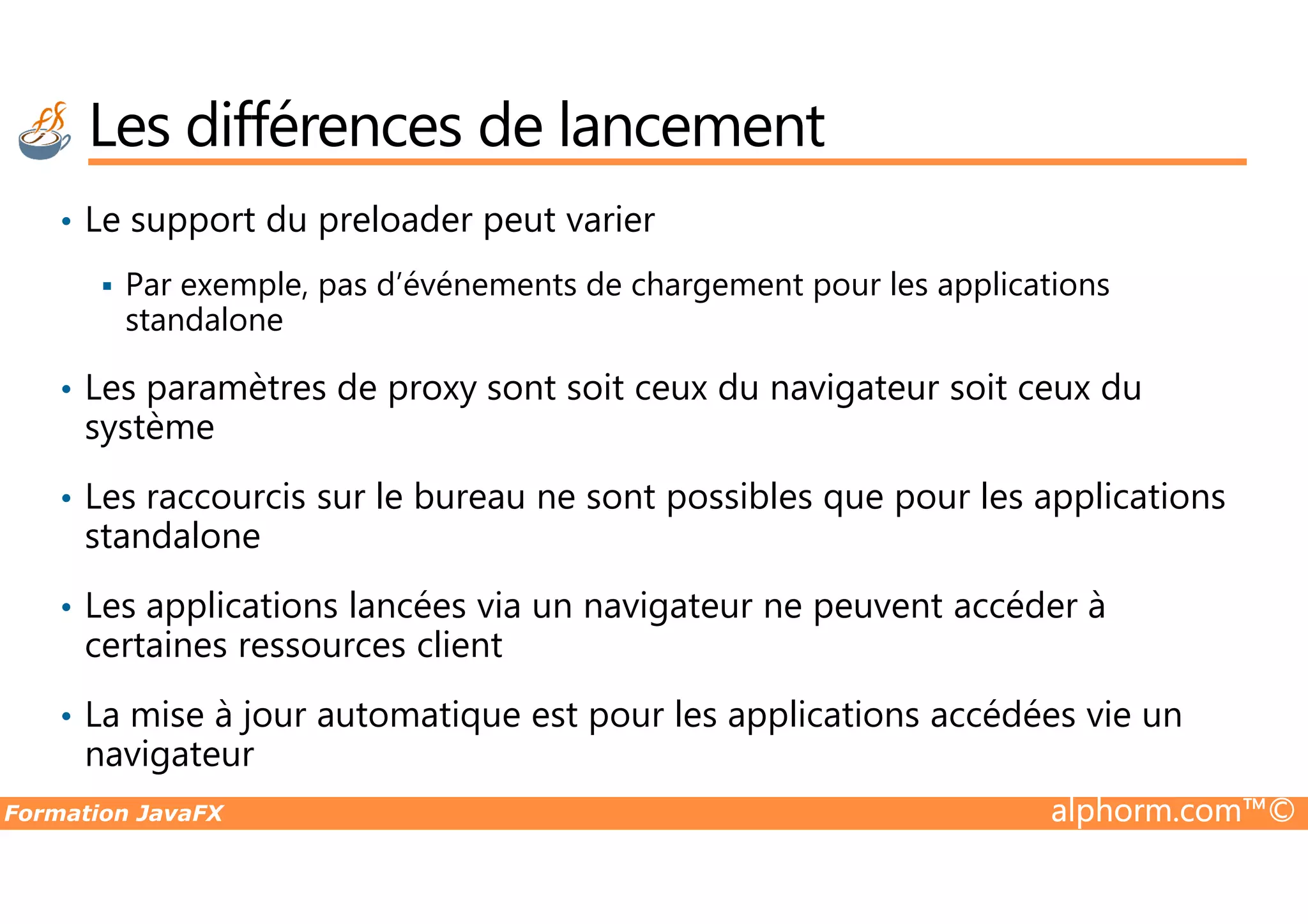 Les différences de lancement • Le support du preloader peut varier Par exemple, pas d’événements de chargement pour les applications standalone • Les paramètres de proxy sont soit ceux du navigateur soit ceux du système Formation JavaFX alphorm.com™© • Les raccourcis sur le bureau ne sont possibles que pour les applications standalone • Les applications lancées via un navigateur ne peuvent accéder à certaines ressources client • La mise à jour automatique est pour les applications accédées vie un navigateur 