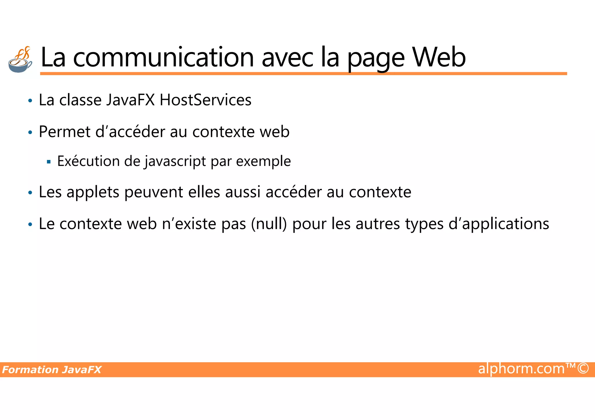 La communication avec la page Web • La classe JavaFX HostServices • Permet d’accéder au contexte web Exécution de javascript par exemple • Les applets peuvent elles aussi accéder au contexte Formation JavaFX alphorm.com™© • Le contexte web n’existe pas (null) pour les autres types d’applications 