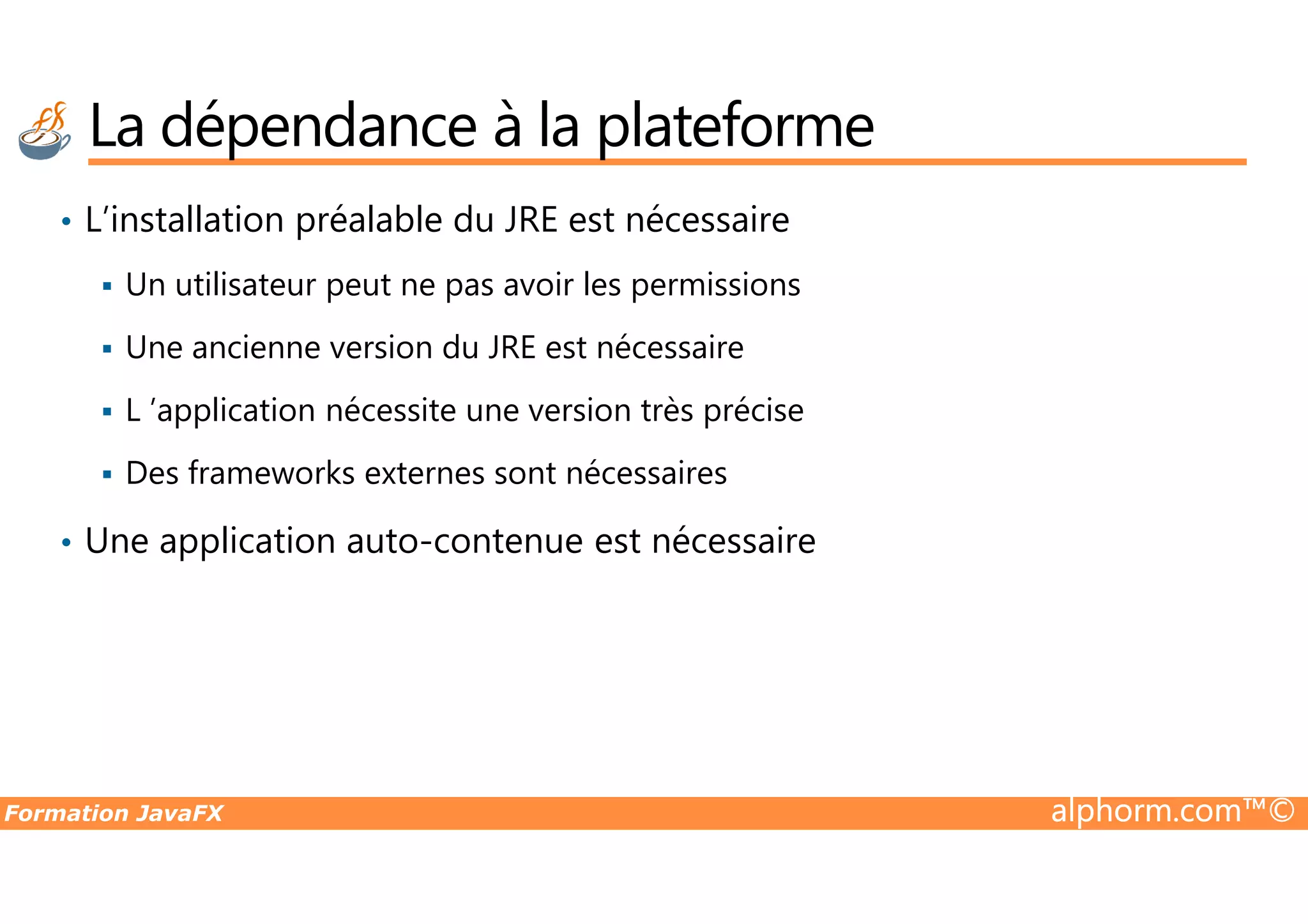 La dépendance à la plateforme • L’installation préalable du JRE est nécessaire Un utilisateur peut ne pas avoir les permissions Une ancienne version du JRE est nécessaire L ’application nécessite une version très précise Des frameworks externes sont nécessaires Formation JavaFX alphorm.com™© Des frameworks externes sont nécessaires • Une application auto-contenue est nécessaire 