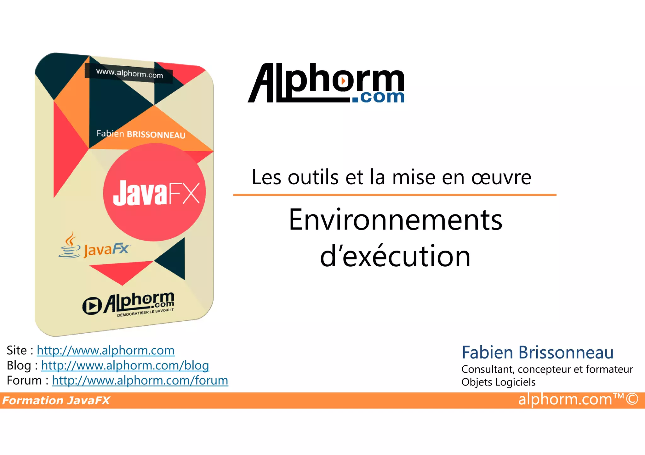 Environnements Les outils et la mise en œuvre Formation JavaFX alphorm.com™© Site : http://www.alphorm.com Blog : http://www.alphorm.com/blog Forum : http://www.alphorm.com/forum Fabien Brissonneau Consultant, concepteur et formateur Objets Logiciels Environnements d’exécution 