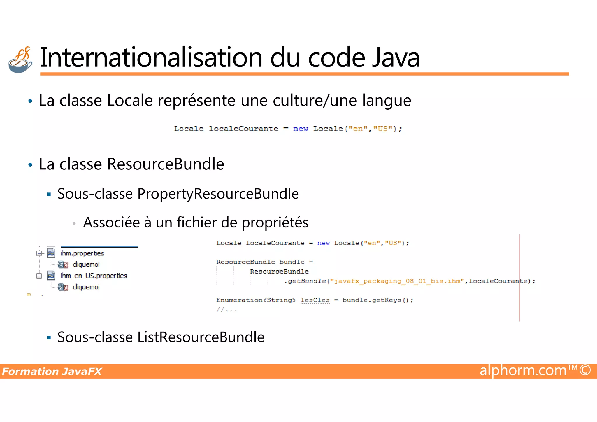 Internationalisation du code Java • La classe Locale représente une culture/une langue • La classe ResourceBundle Sous-classe PropertyResourceBundle Formation JavaFX alphorm.com™© • Associée à un fichier de propriétés Sous-classe ListResourceBundle 
