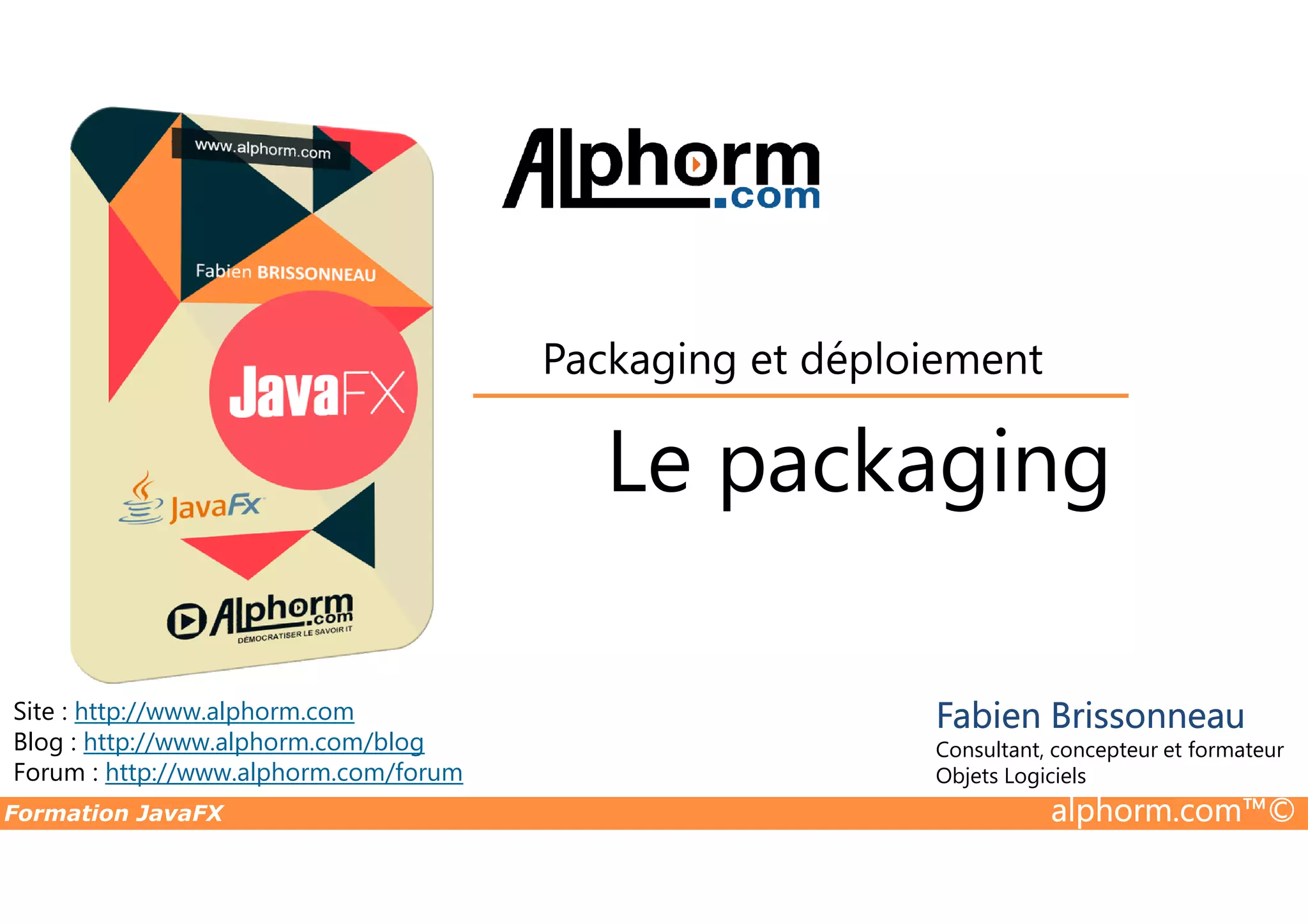 Le packaging Packaging et déploiement Formation JavaFX alphorm.com™© Site : http://www.alphorm.com Blog : http://www.alphorm.com/blog Forum : http://www.alphorm.com/forum Fabien Brissonneau Consultant, concepteur et formateur Objets Logiciels Le packaging 