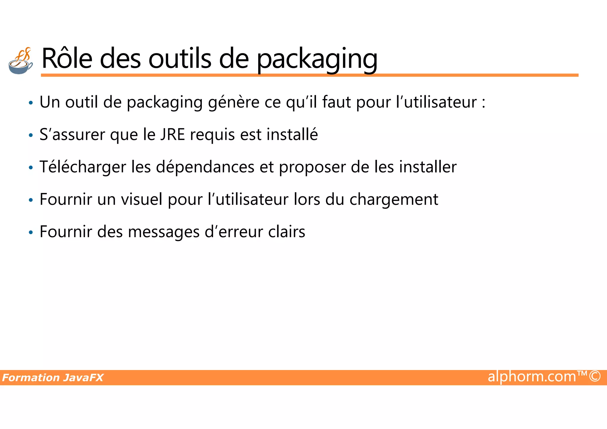 Rôle des outils de packaging • Un outil de packaging génère ce qu’il faut pour l’utilisateur : • S’assurer que le JRE requis est installé • Télécharger les dépendances et proposer de les installer • Fournir un visuel pour l’utilisateur lors du chargement Formation JavaFX alphorm.com™© • Fournir des messages d’erreur clairs 