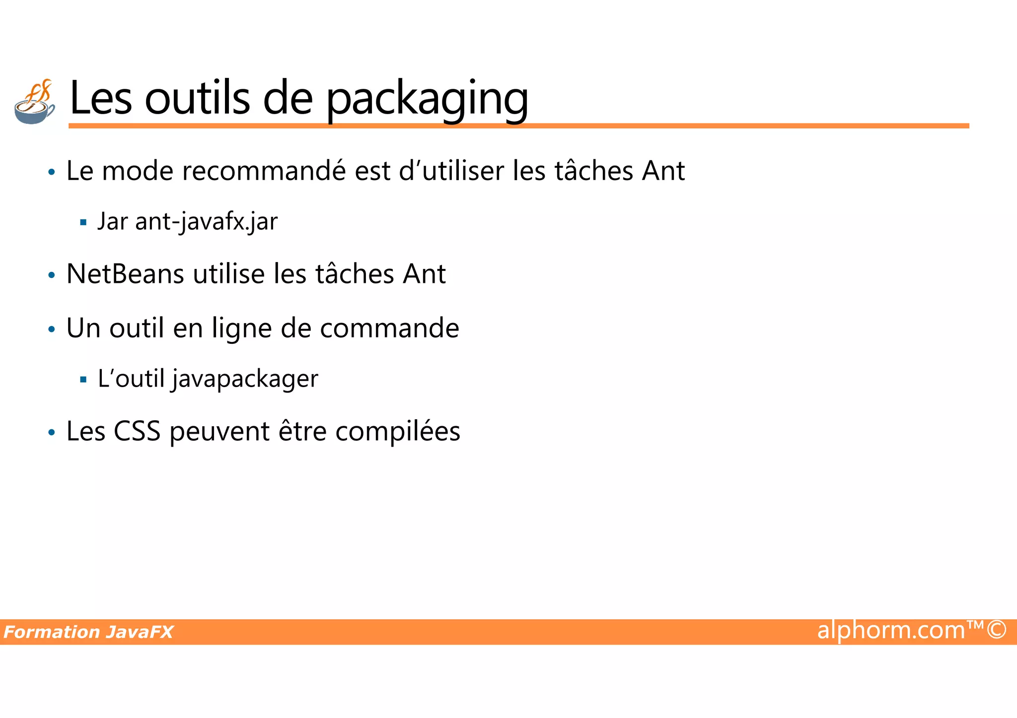 Les outils de packaging • Le mode recommandé est d’utiliser les tâches Ant Jar ant-javafx.jar • NetBeans utilise les tâches Ant • Un outil en ligne de commande Formation JavaFX alphorm.com™© L’outil javapackager • Les CSS peuvent être compilées 