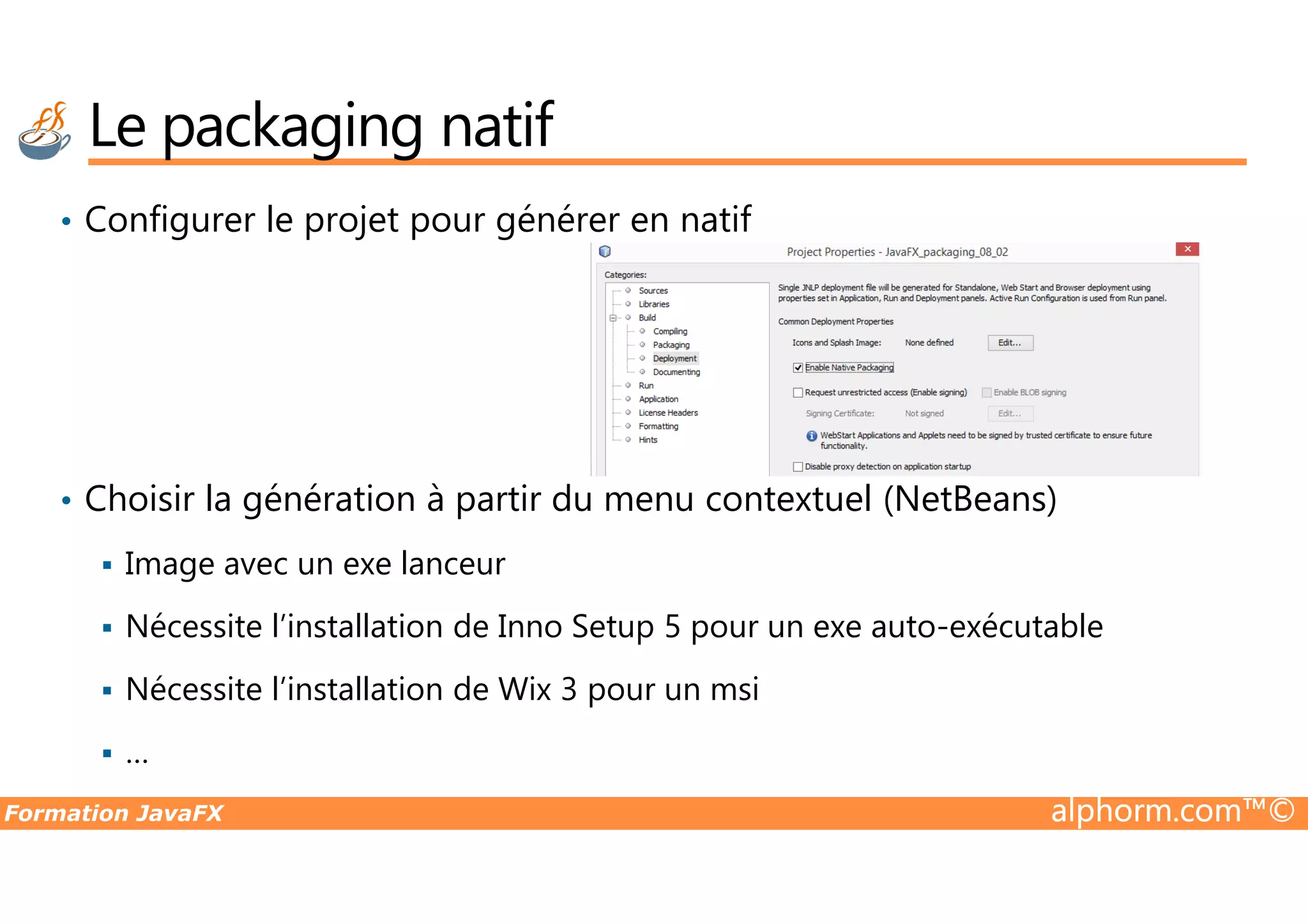 Le packaging natif • Configurer le projet pour générer en natif Formation JavaFX alphorm.com™© • Choisir la génération à partir du menu contextuel (NetBeans) Image avec un exe lanceur Nécessite l’installation de Inno Setup 5 pour un exe auto-exécutable Nécessite l’installation de Wix 3 pour un msi … 