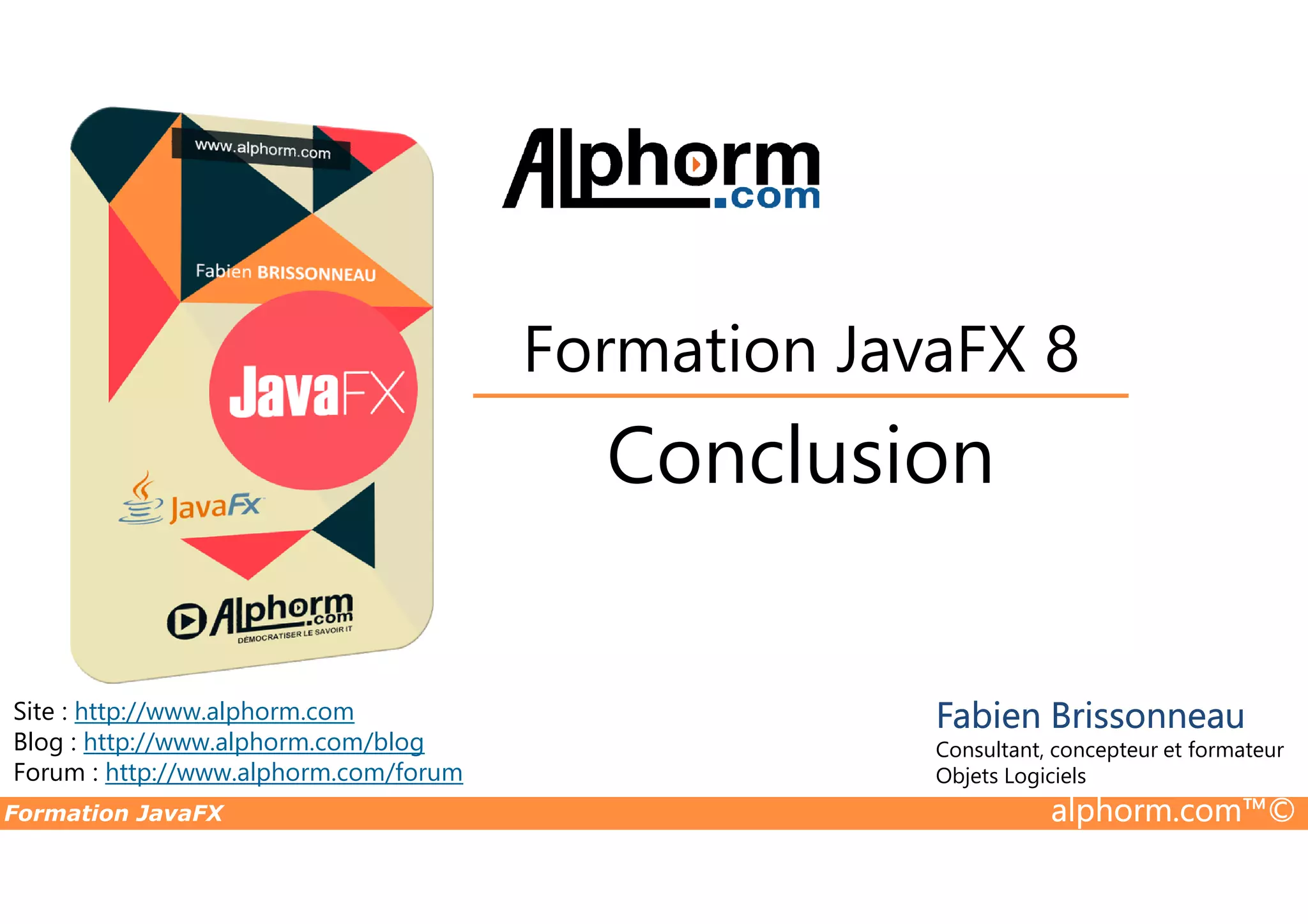 Conclusion Formation JavaFX 8 Formation JavaFX alphorm.com™© Site : http://www.alphorm.com Blog : http://www.alphorm.com/blog Forum : http://www.alphorm.com/forum Conclusion Fabien Brissonneau Consultant, concepteur et formateur Objets Logiciels 