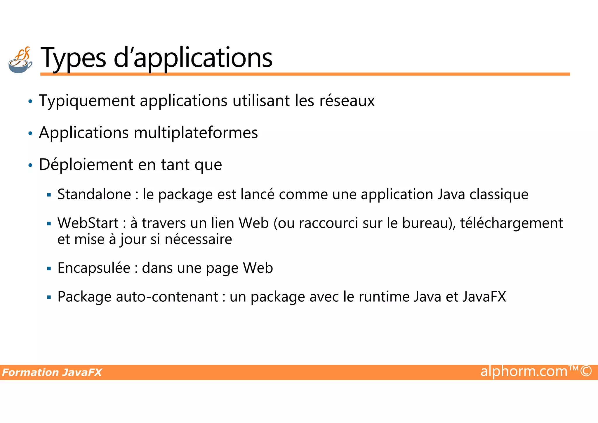 • Typiquement applications utilisant les réseaux • Applications multiplateformes • Déploiement en tant que Standalone : le package est lancé comme une application Java classique Types d’applications Formation JavaFX alphorm.com™© WebStart : à travers un lien Web (ou raccourci sur le bureau), téléchargement et mise à jour si nécessaire Encapsulée : dans une page Web Package auto-contenant : un package avec le runtime Java et JavaFX 