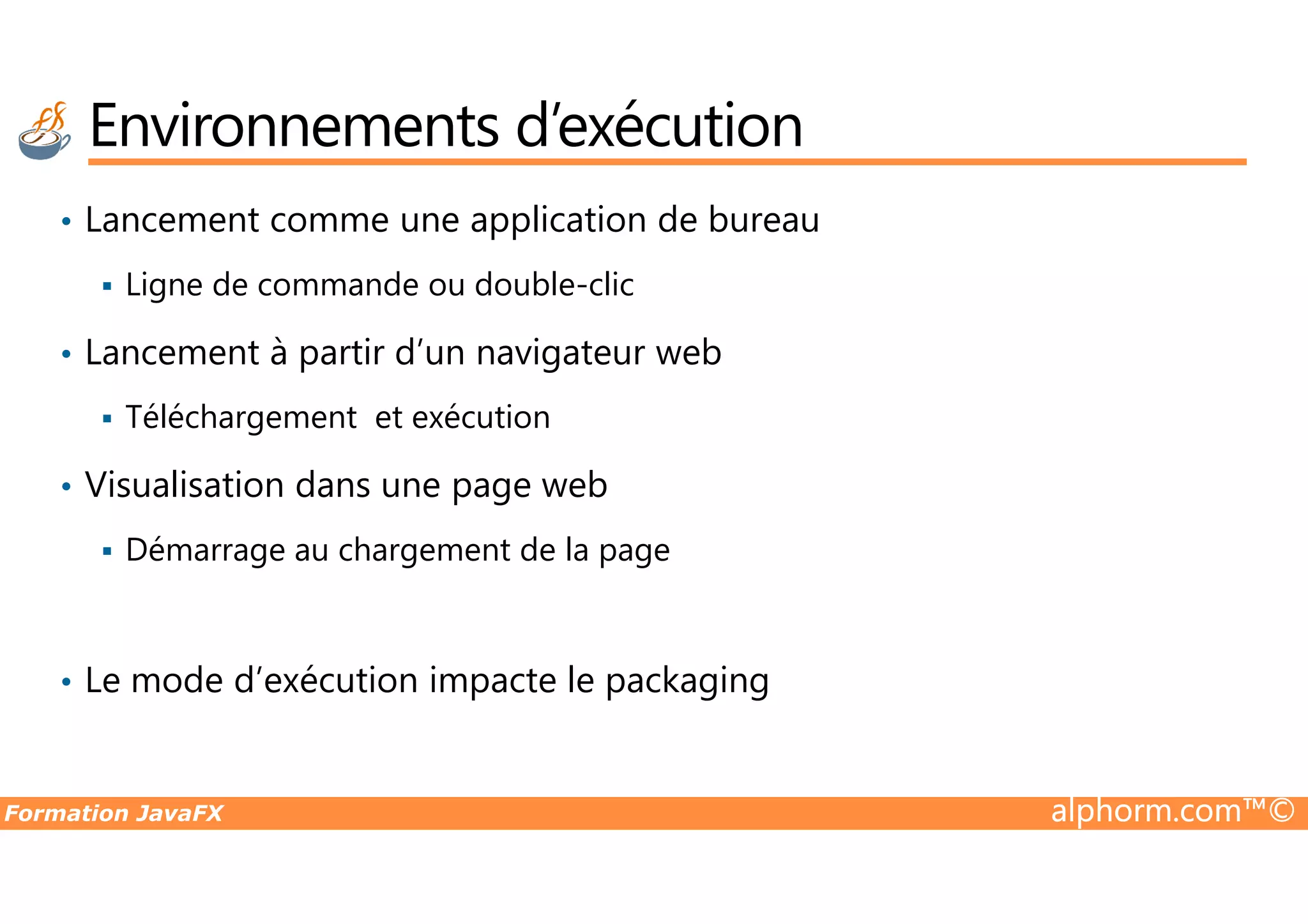 • Lancement comme une application de bureau Ligne de commande ou double-clic • Lancement à partir d’un navigateur web Téléchargement et exécution Visualisation dans une page web Environnements d’exécution Formation JavaFX alphorm.com™© • Visualisation dans une page web Démarrage au chargement de la page • Le mode d’exécution impacte le packaging 