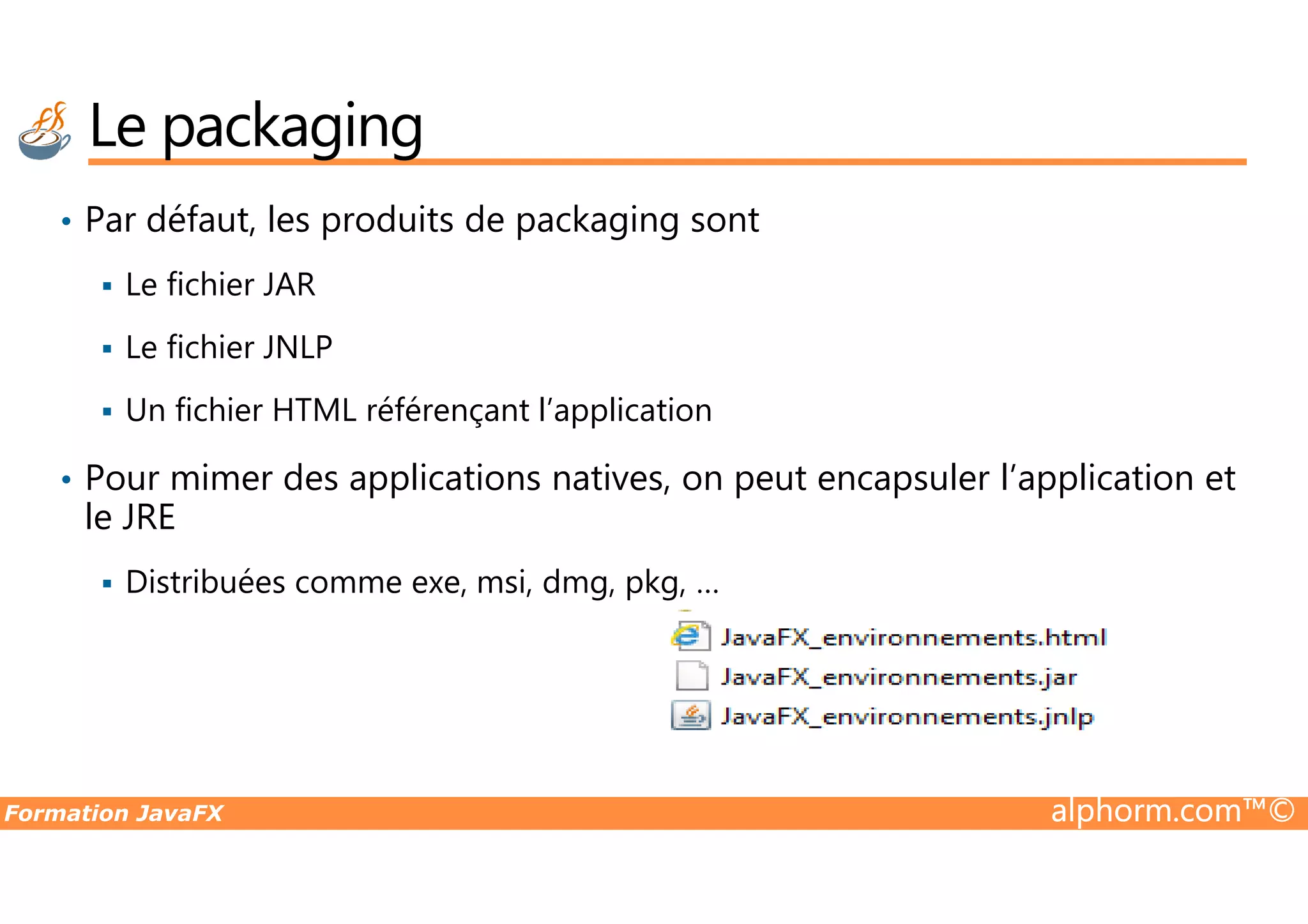• Par défaut, les produits de packaging sont Le fichier JAR Le fichier JNLP Un fichier HTML référençant l’application • Pour mimer des applications natives, on peut encapsuler l’application et Le packaging Formation JavaFX alphorm.com™© • Pour mimer des applications natives, on peut encapsuler l’application et le JRE Distribuées comme exe, msi, dmg, pkg, … 