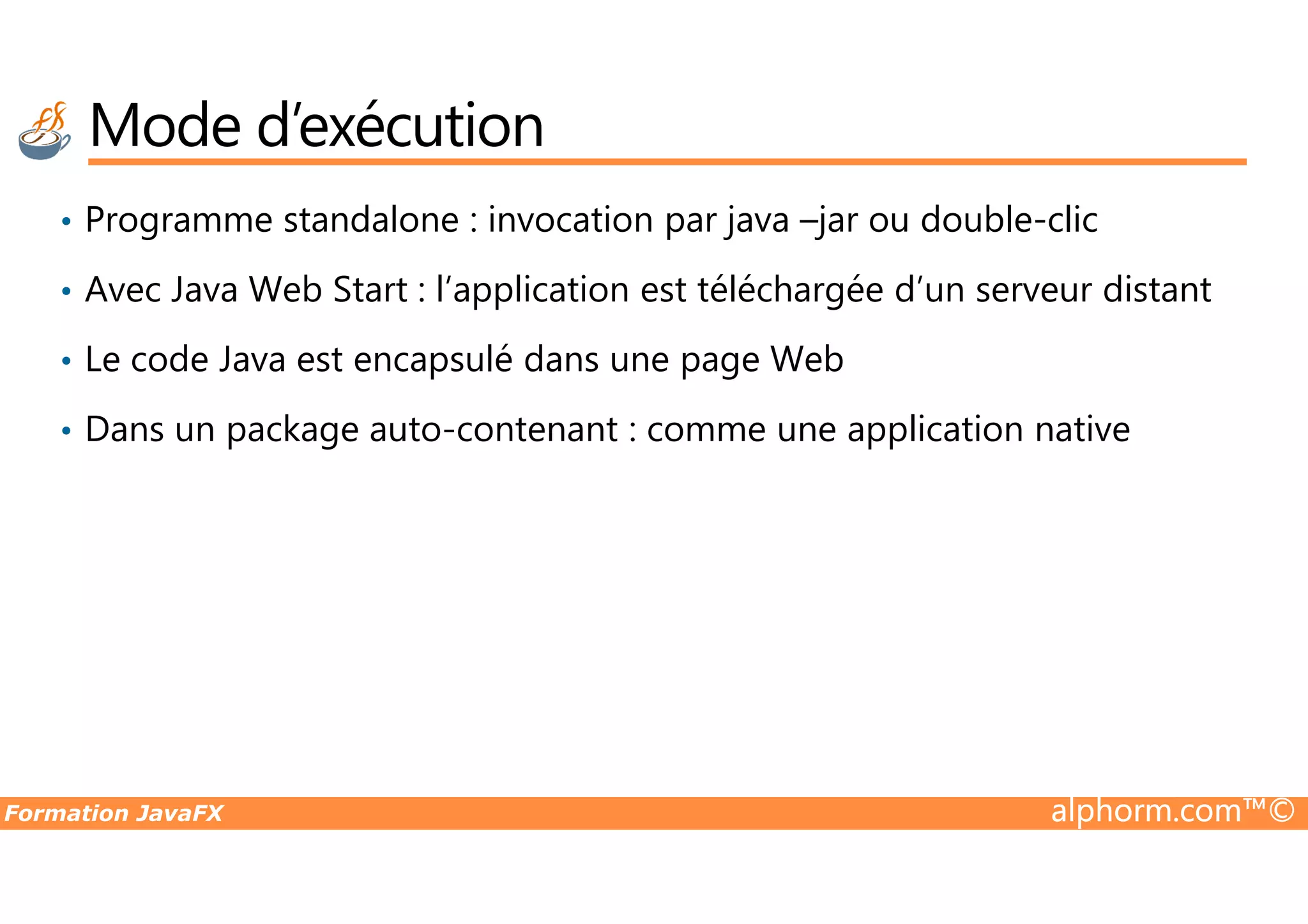• Programme standalone : invocation par java –jar ou double-clic • Avec Java Web Start : l’application est téléchargée d’un serveur distant • Le code Java est encapsulé dans une page Web • Dans un package auto-contenant : comme une application native Mode d’exécution Formation JavaFX alphorm.com™© 