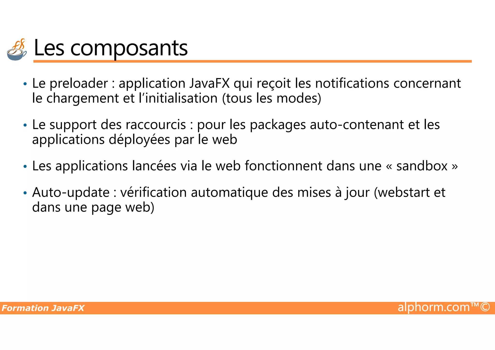 • Le preloader : application JavaFX qui reçoit les notifications concernant le chargement et l’initialisation (tous les modes) • Le support des raccourcis : pour les packages auto-contenant et les applications déployées par le web • Les applications lancées via le web fonctionnent dans une « sandbox » Les composants Formation JavaFX alphorm.com™© • Auto-update : vérification automatique des mises à jour (webstart et dans une page web) 