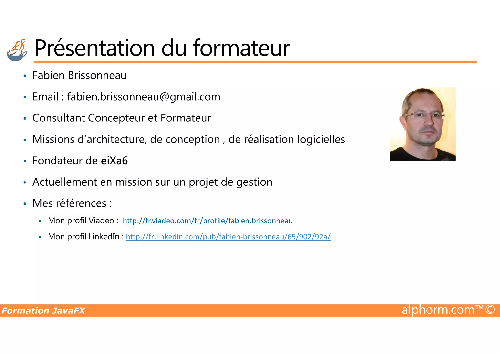 Présentation du formateur • Fabien Brissonneau • Email : fabien.brissonneau@gmail.com • Consultant Concepteur et Formateur • Missions d’architecture, de conception , de réalisation logicielles • Fondateur de eiXa6 • Actuellement en mission sur un projet de gestion Formation JavaFX alphorm.com™© • Actuellement en mission sur un projet de gestion • Mes références : Mon profil Viadeo : http://fr.viadeo.com/fr/profile/fabien.brissonneau Mon profil LinkedIn : http://fr.linkedin.com/pub/fabien-brissonneau/65/902/92a/ 