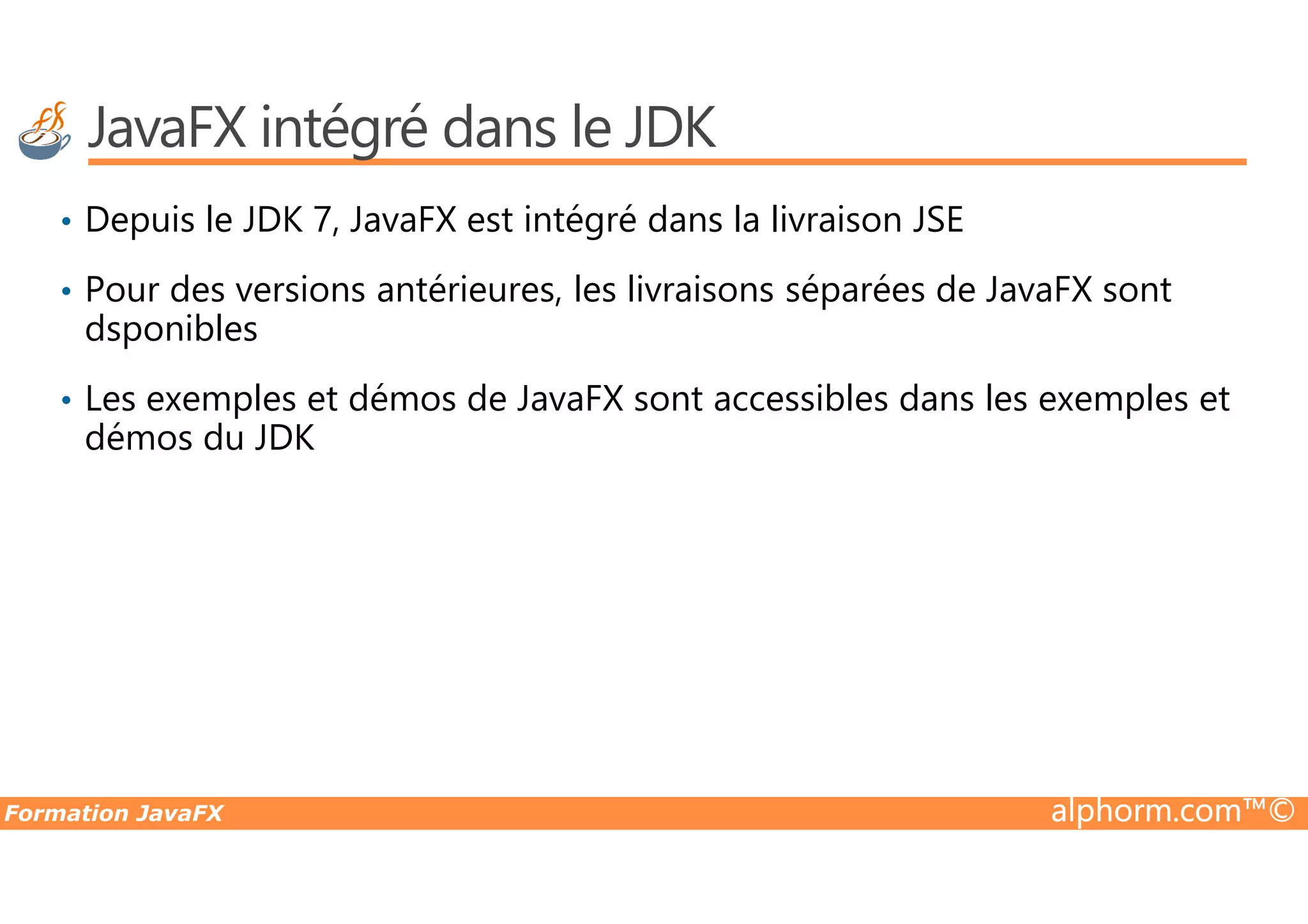 JavaFX intégré dans le JDK • Depuis le JDK 7, JavaFX est intégré dans la livraison JSE • Pour des versions antérieures, les livraisons séparées de JavaFX sont dsponibles • Les exemples et démos de JavaFX sont accessibles dans les exemples et démos du JDK Formation JavaFX alphorm.com™© 