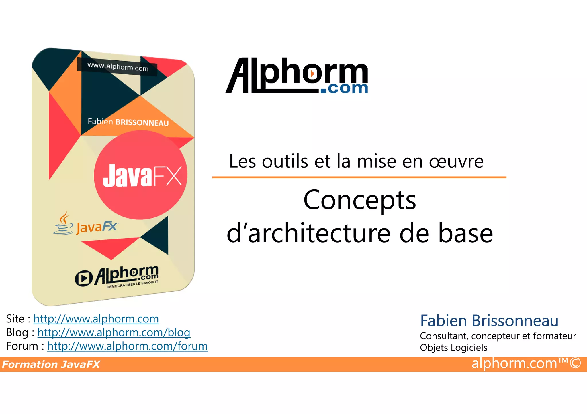 Concepts Les outils et la mise en œuvre Formation JavaFX alphorm.com™© Site : http://www.alphorm.com Blog : http://www.alphorm.com/blog Forum : http://www.alphorm.com/forum Fabien Brissonneau Consultant, concepteur et formateur Objets Logiciels Concepts d’architecture de base 