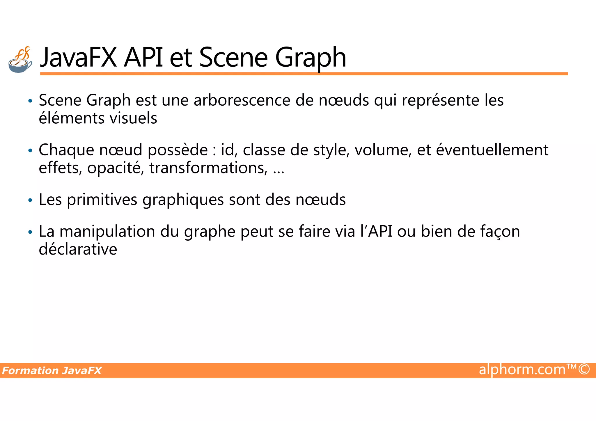 JavaFX API et Scene Graph • Scene Graph est une arborescence de nœuds qui représente les éléments visuels • Chaque nœud possède : id, classe de style, volume, et éventuellement effets, opacité, transformations, … • Les primitives graphiques sont des nœuds Formation JavaFX alphorm.com™© • La manipulation du graphe peut se faire via l’API ou bien de façon déclarative 