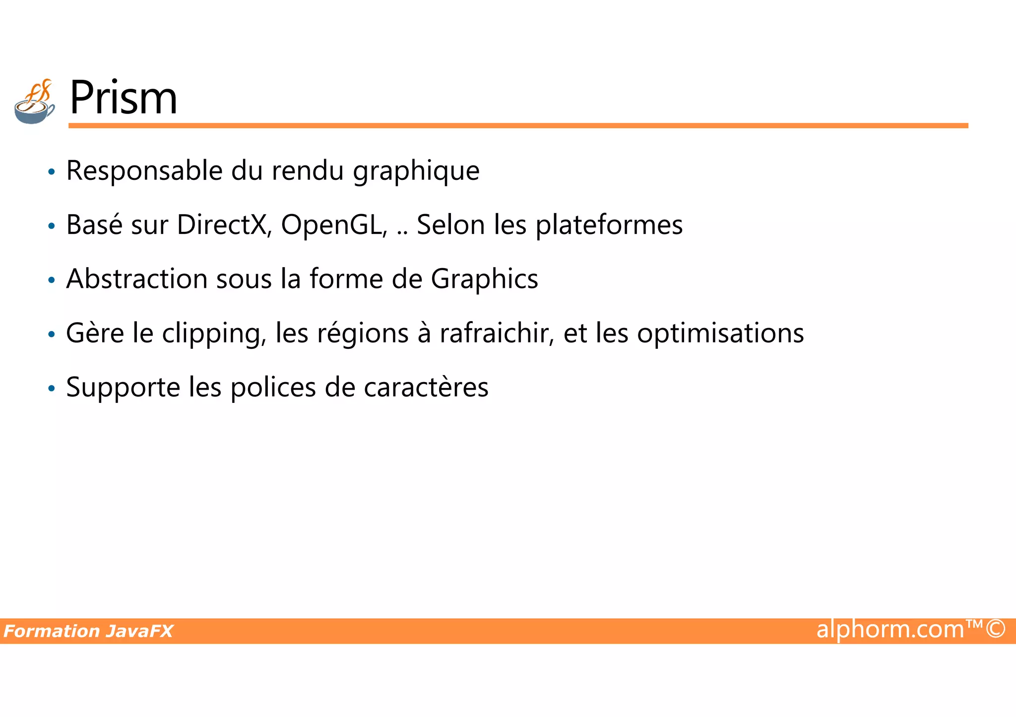 Prism • Responsable du rendu graphique • Basé sur DirectX, OpenGL, .. Selon les plateformes • Abstraction sous la forme de Graphics • Gère le clipping, les régions à rafraichir, et les optimisations Formation JavaFX alphorm.com™© • Supporte les polices de caractères 