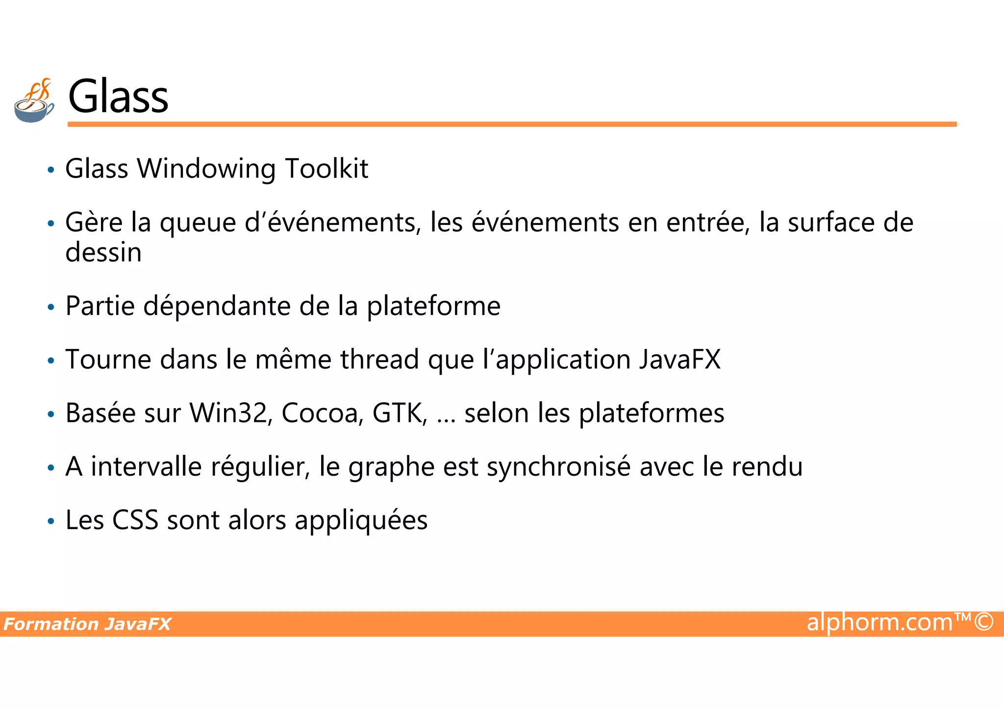 Glass • Glass Windowing Toolkit • Gère la queue d’événements, les événements en entrée, la surface de dessin • Partie dépendante de la plateforme • Tourne dans le même thread que l’application JavaFX Formation JavaFX alphorm.com™© • Tourne dans le même thread que l’application JavaFX • Basée sur Win32, Cocoa, GTK, … selon les plateformes • A intervalle régulier, le graphe est synchronisé avec le rendu • Les CSS sont alors appliquées 