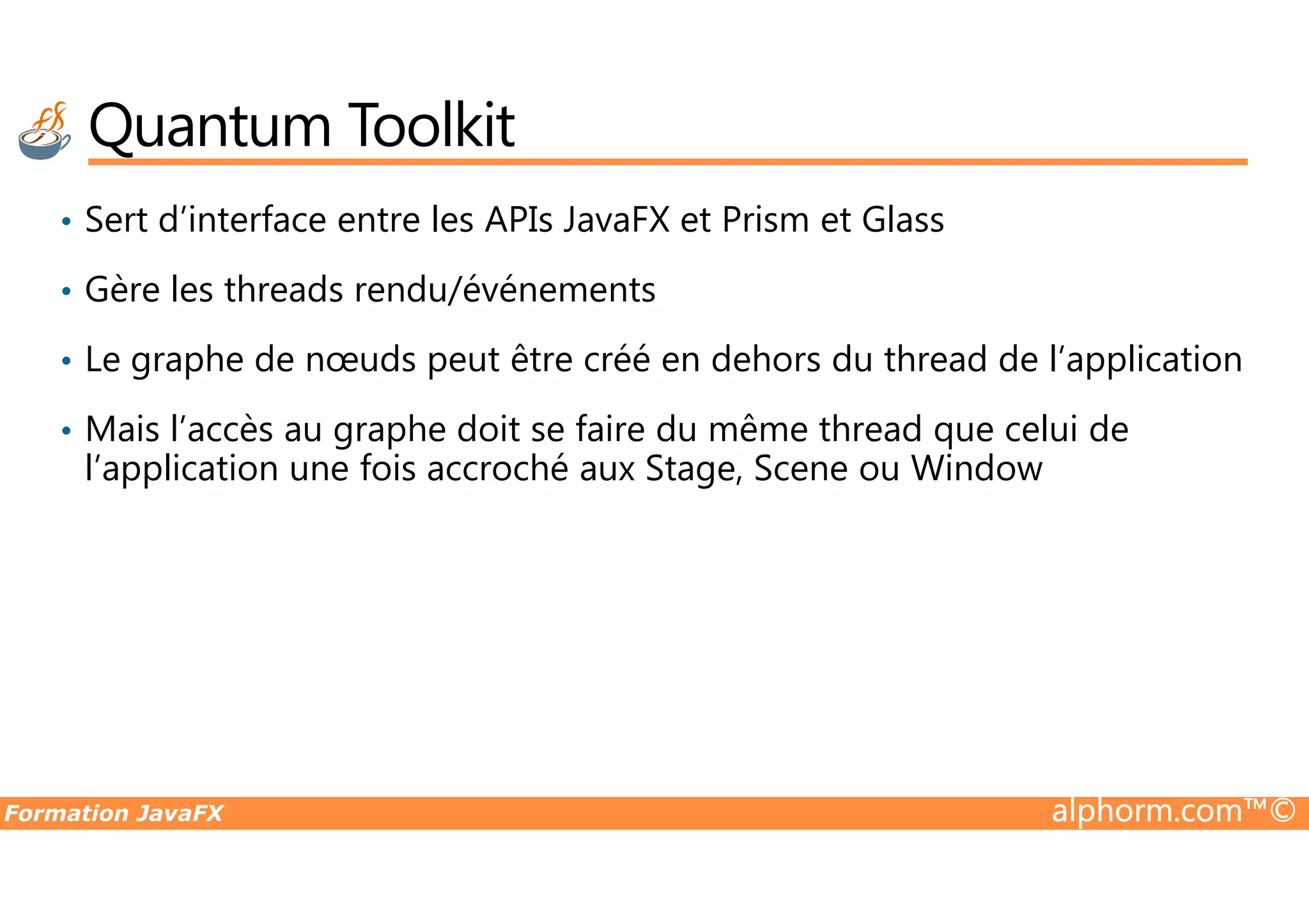 Quantum Toolkit • Sert d’interface entre les APIs JavaFX et Prism et Glass • Gère les threads rendu/événements • Le graphe de nœuds peut être créé en dehors du thread de l’application • Mais l’accès au graphe doit se faire du même thread que celui de l’application une fois accroché aux Stage, Scene ou Window Formation JavaFX alphorm.com™© l’application une fois accroché aux Stage, Scene ou Window 