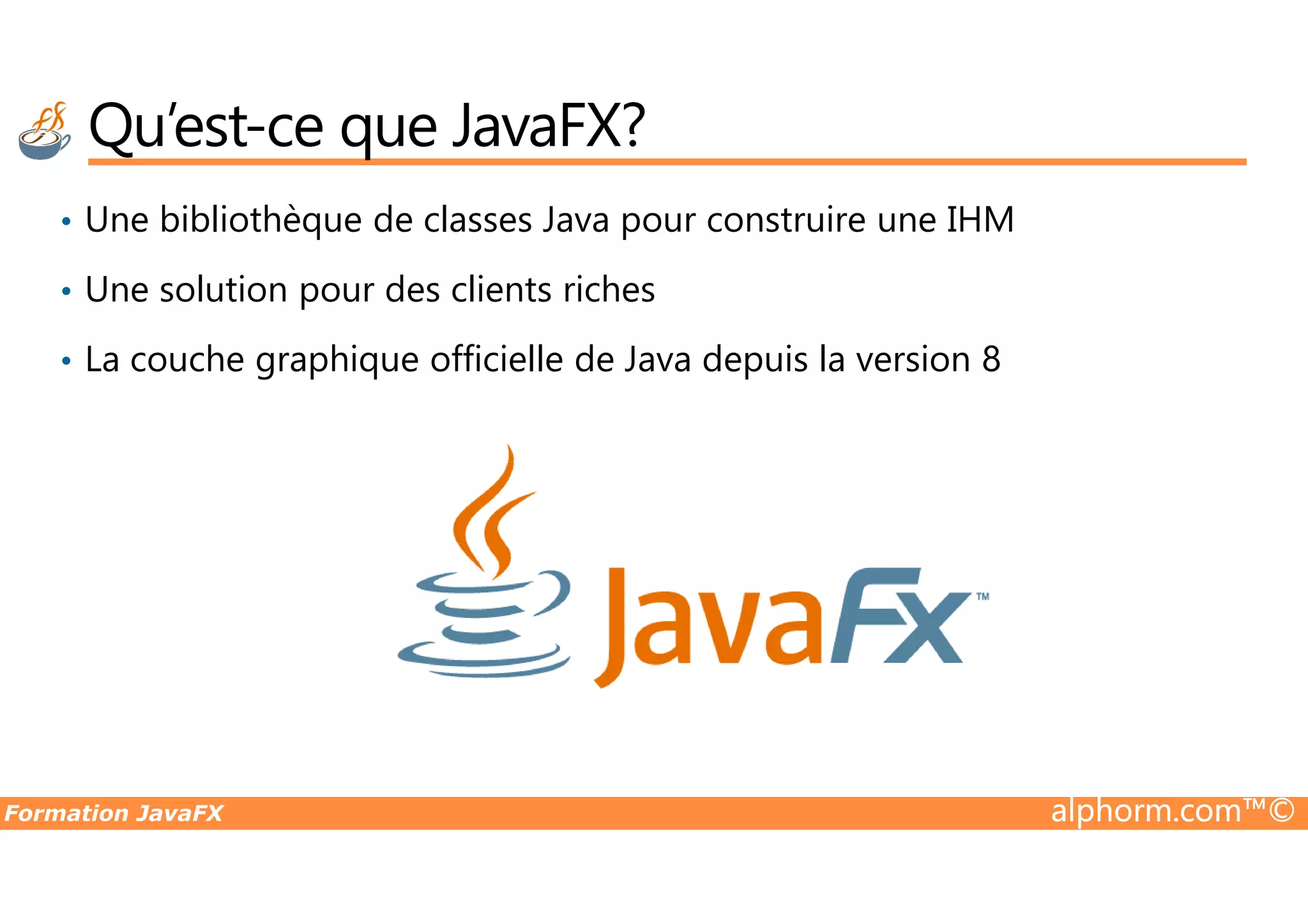 Qu’est-ce que JavaFX? • Une bibliothèque de classes Java pour construire une IHM • Une solution pour des clients riches • La couche graphique officielle de Java depuis la version 8 Formation JavaFX alphorm.com™© 