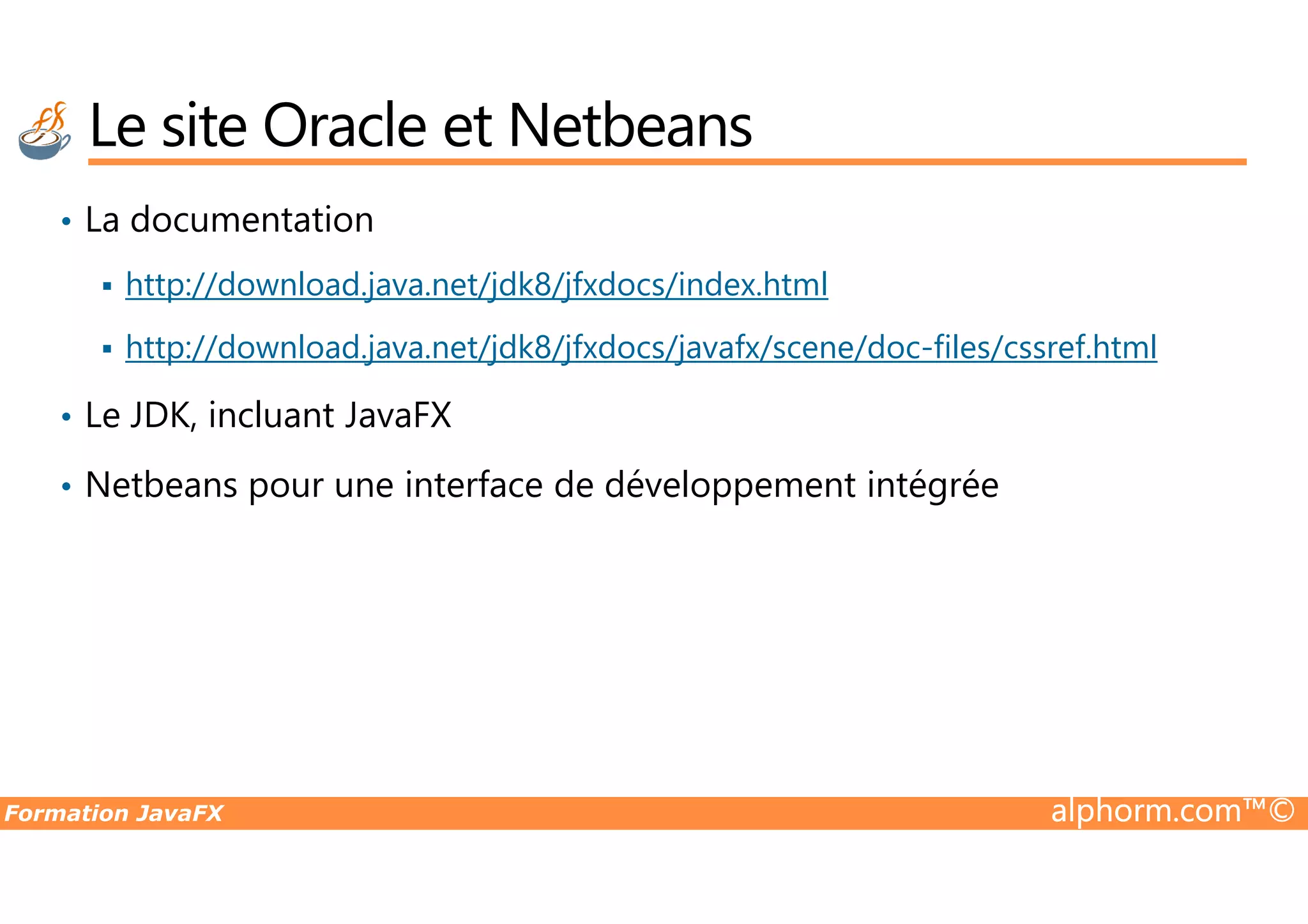 • La documentation http://download.java.net/jdk8/jfxdocs/index.html http://download.java.net/jdk8/jfxdocs/javafx/scene/doc-files/cssref.html • Le JDK, incluant JavaFX Netbeans pour une interface de développement intégrée Le site Oracle et Netbeans Formation JavaFX alphorm.com™© • Netbeans pour une interface de développement intégrée 