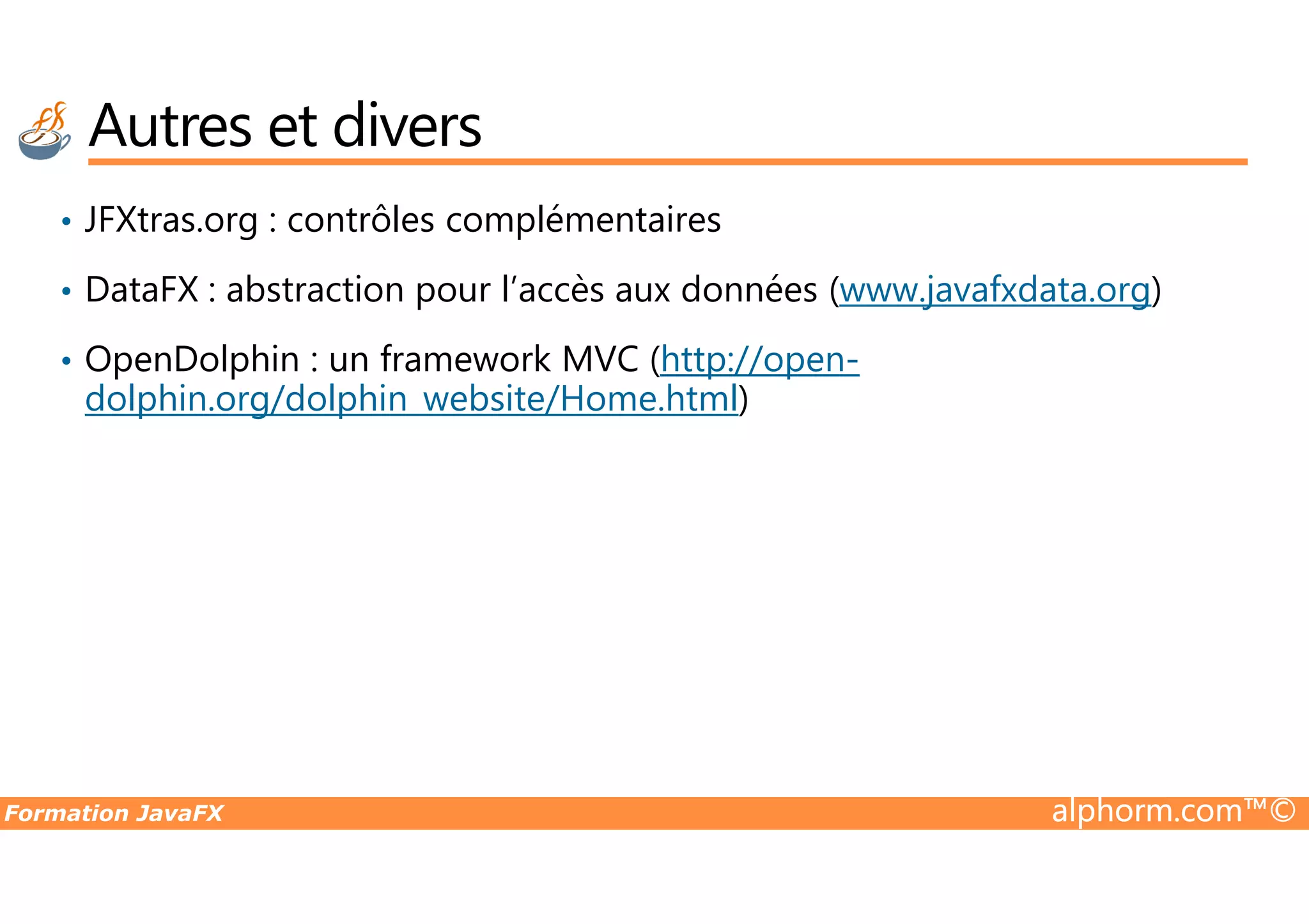 • JFXtras.org : contrôles complémentaires • DataFX : abstraction pour l’accès aux données (www.javafxdata.org) • OpenDolphin : un framework MVC (http://open- dolphin.org/dolphin_website/Home.html) Autres et divers Formation JavaFX alphorm.com™© 