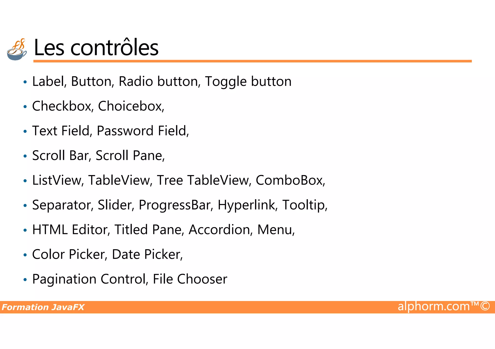 Les contrôles • Label, Button, Radio button, Toggle button • Checkbox, Choicebox, • Text Field, Password Field, • Scroll Bar, Scroll Pane, • ListView, TableView, Tree TableView, ComboBox, Formation JavaFX alphorm.com™© • ListView, TableView, Tree TableView, ComboBox, • Separator, Slider, ProgressBar, Hyperlink, Tooltip, • HTML Editor, Titled Pane, Accordion, Menu, • Color Picker, Date Picker, • Pagination Control, File Chooser 