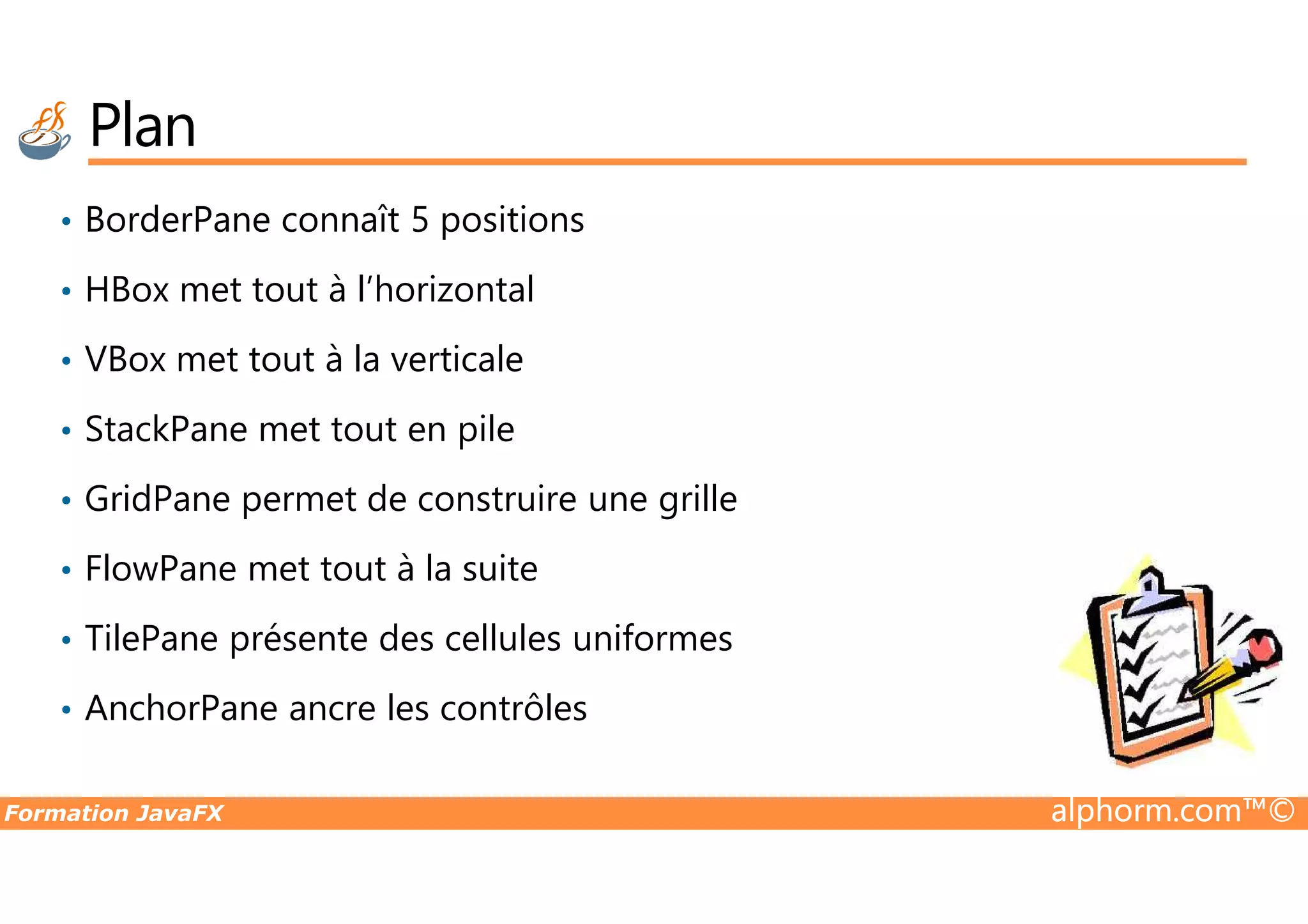 Plan • BorderPane connaît 5 positions • HBox met tout à l’horizontal • VBox met tout à la verticale • StackPane met tout en pile Formation JavaFX alphorm.com™© • GridPane permet de construire une grille • FlowPane met tout à la suite • TilePane présente des cellules uniformes • AnchorPane ancre les contrôles 