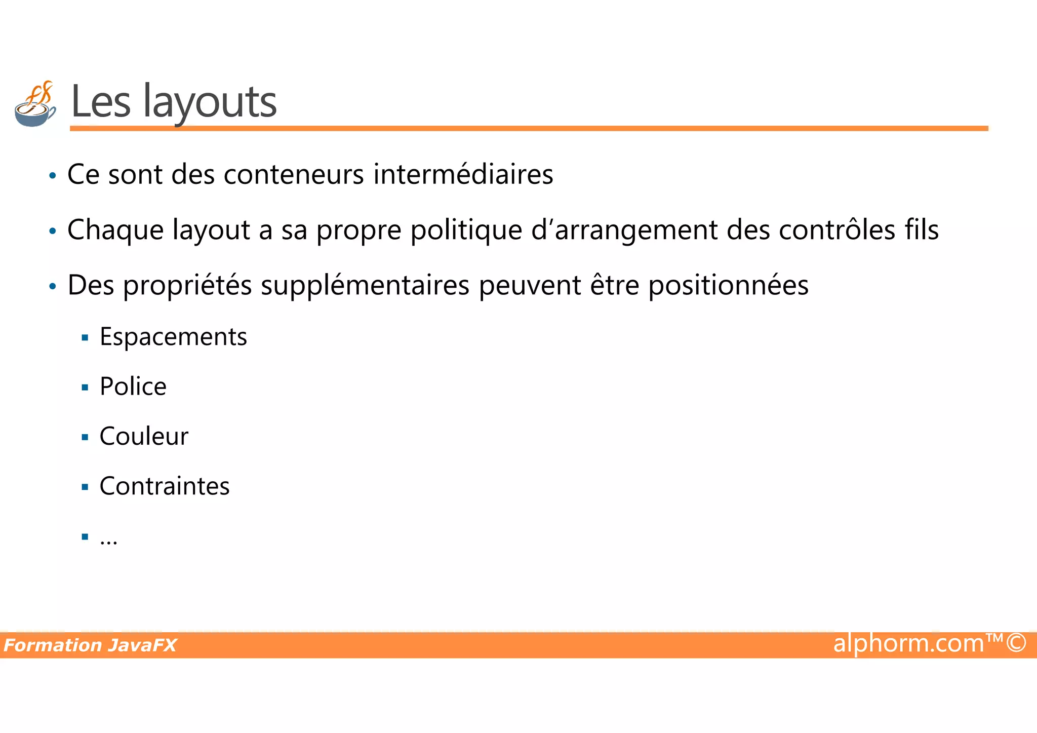 Les layouts • Ce sont des conteneurs intermédiaires • Chaque layout a sa propre politique d’arrangement des contrôles fils • Des propriétés supplémentaires peuvent être positionnées Espacements Formation JavaFX alphorm.com™© Police Couleur Contraintes … 