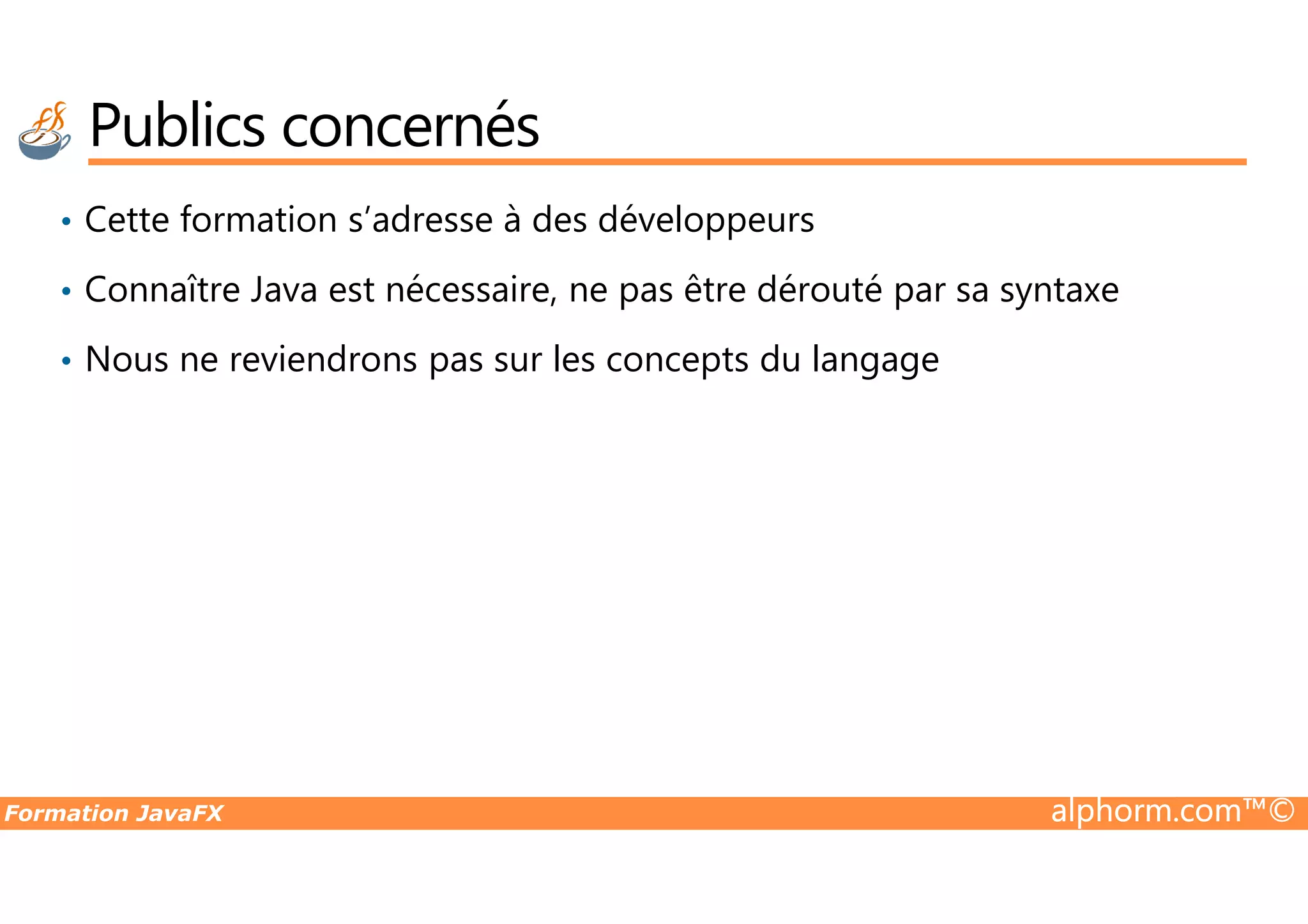 Publics concernés • Cette formation s’adresse à des développeurs • Connaître Java est nécessaire, ne pas être dérouté par sa syntaxe • Nous ne reviendrons pas sur les concepts du langage Formation JavaFX alphorm.com™© 