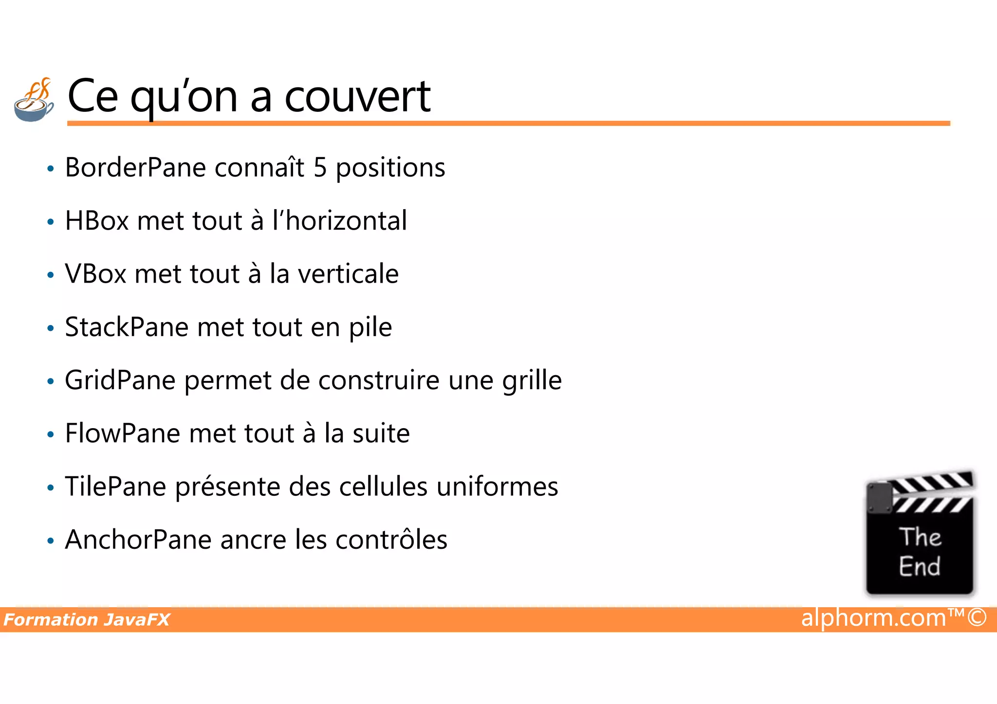 Ce qu’on a couvert • BorderPane connaît 5 positions • HBox met tout à l’horizontal • VBox met tout à la verticale • StackPane met tout en pile Formation JavaFX alphorm.com™© • GridPane permet de construire une grille • FlowPane met tout à la suite • TilePane présente des cellules uniformes • AnchorPane ancre les contrôles 