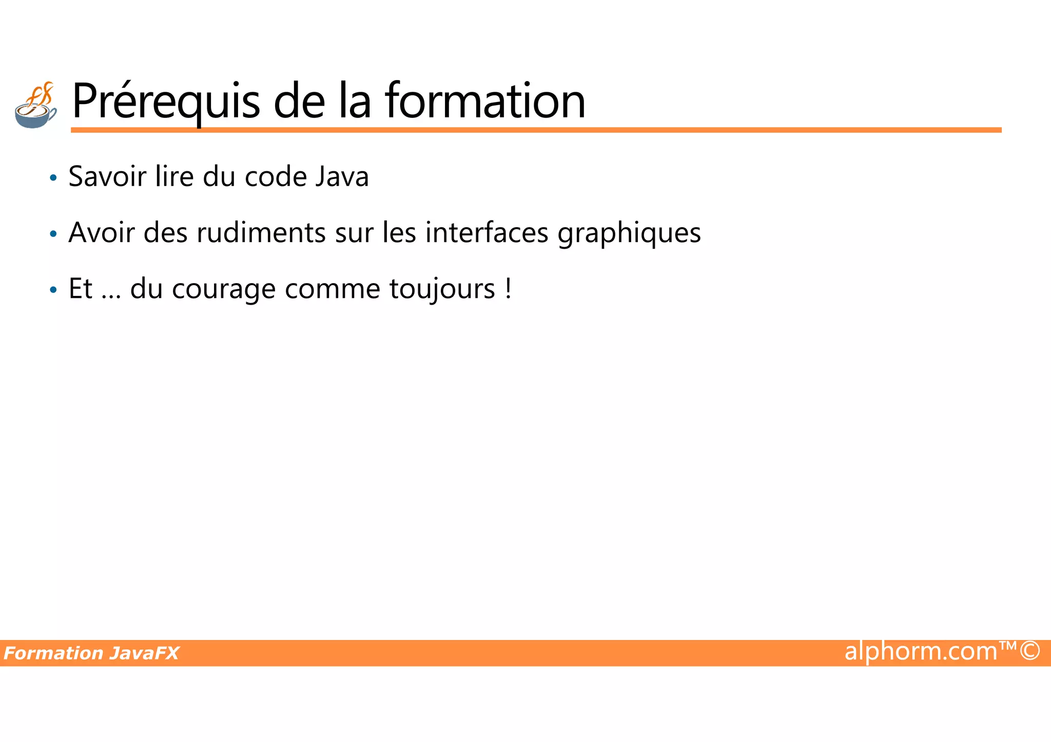 Prérequis de la formation • Savoir lire du code Java • Avoir des rudiments sur les interfaces graphiques • Et … du courage comme toujours ! Formation JavaFX alphorm.com™© 
