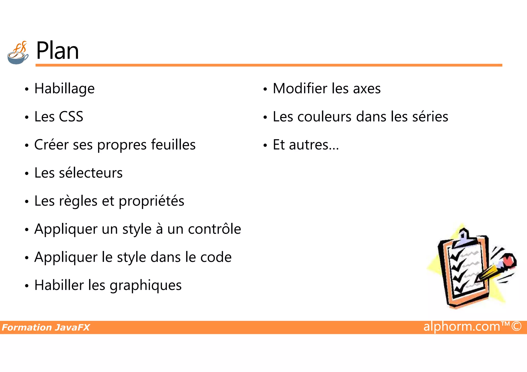 Plan • Habillage • Les CSS • Créer ses propres feuilles • Les sélecteurs • Modifier les axes • Les couleurs dans les séries • Et autres… Formation JavaFX alphorm.com™© • Les règles et propriétés • Appliquer un style à un contrôle • Appliquer le style dans le code • Habiller les graphiques 